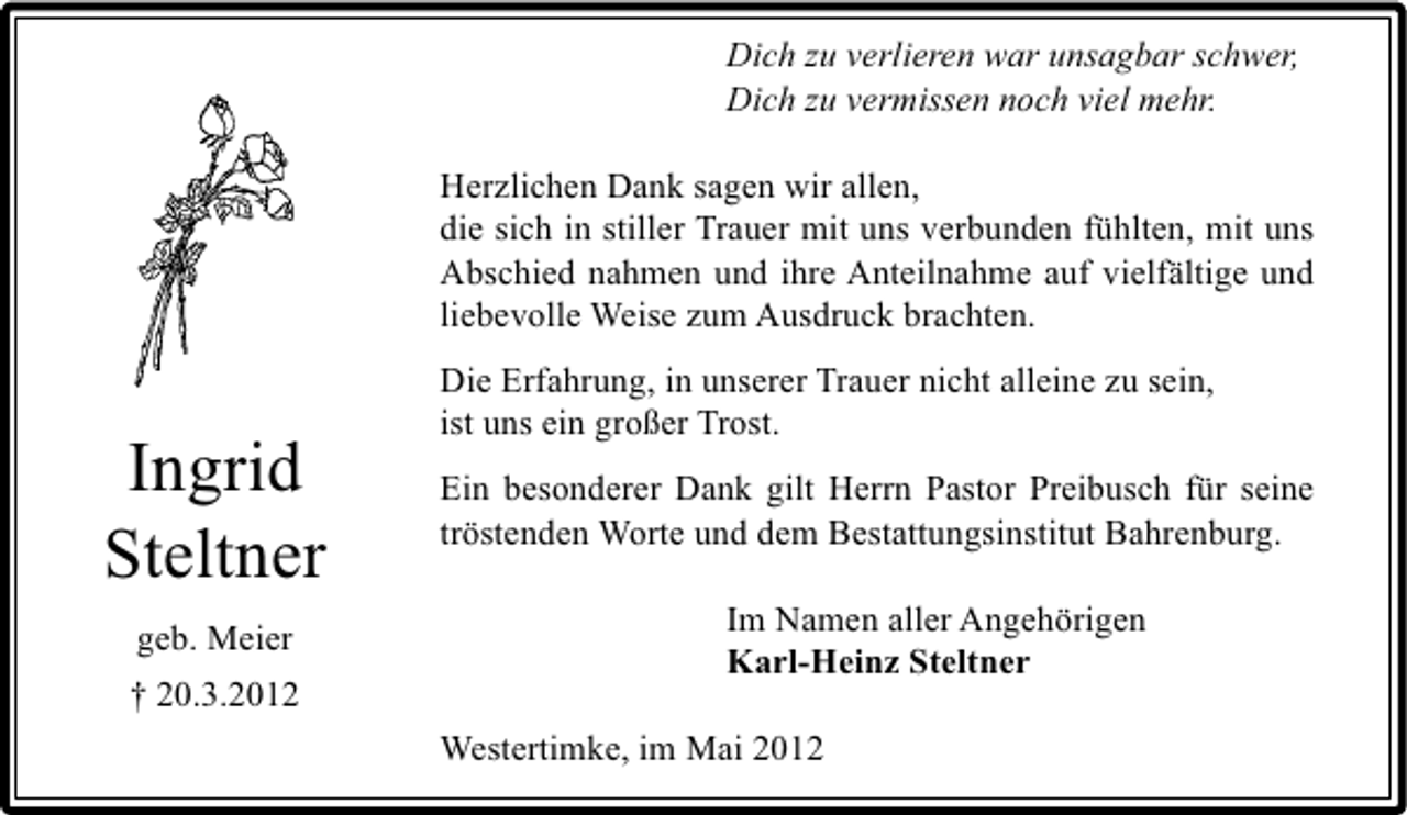 <p>Dich zu verlieren war unsagbar schwer,<br />Dich zu vermissen noch viel mehr.<br />Herzlichen Dank sagen wir allen,<br />die sich in stiller Trauer mit uns verbunden fühlten, mit uns<br />Abschied nahmen und ihre Anteilnahme auf vielfältige und<br />liebevolle Weise zum Ausdruck brachten.</p><p>Ingrid<br />Steltner<br />geb. Meier<br />† 20.3.2012</p><p>Die Erfahrung, in unserer Trauer nicht alleine zu sein,<br />ist uns ein großer Trost.<br />Ein besonderer Dank gilt Herrn Pastor Preibusch für seine<br />tröstenden Worte und dem Bestattungsinstitut Bahrenburg.<br />Im Namen aller Angehörigen<br />Karl-Heinz Steltner<br />Westertimke, im Mai 2012</p>