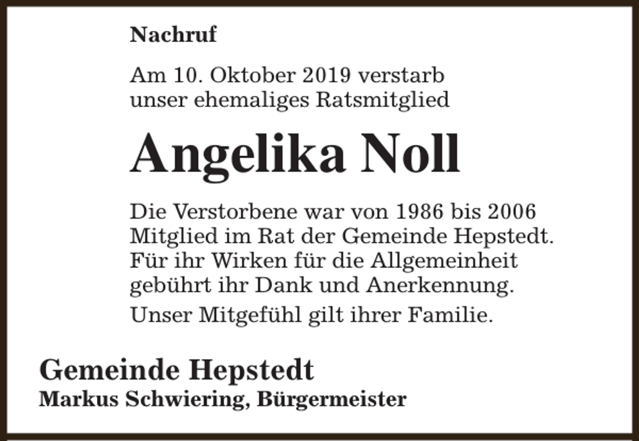 <p>Nachruf<br />Am 10. Oktober 2019 verstarb<br />unser ehemaliges Ratsmitglied</p><p>Angelika Noll<br />Die Verstorbene war von 1986 bis 2006<br />Mitglied im Rat der Gemeinde Hepstedt.<br />Für ihr Wirken für die Allgemeinheit<br />gebührt ihr Dank und Anerkennung.<br />Unser Mitgefühl gilt ihrer Familie.</p><p>Gemeinde Hepstedt</p><p>Markus Schwiering, Bürgermeister</p>