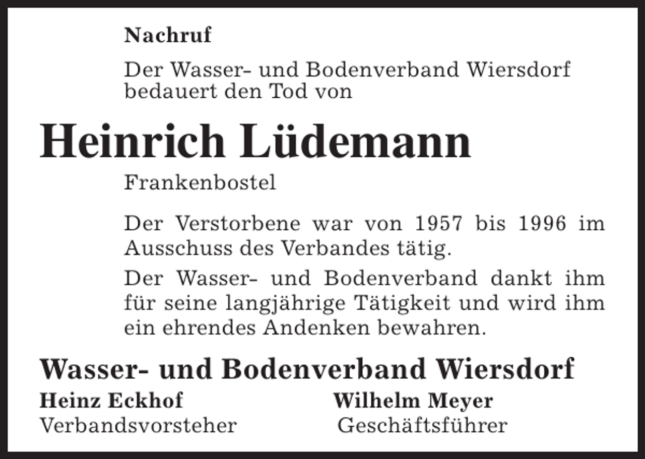 <p>Nachruf<br />Der Wasser- und Bodenverband Wiersdorf<br />bedauert den Tod von</p><p>Heinrich Lüdemann<br />Frankenbostel</p><p>Der Verstorbene war von 1957 bis 1996 im<br />Ausschuss des Verbandes tätig.<br />Der Wasser- und Bodenverband dankt ihm<br />für seine langjährige Tätigkeit und wird ihm<br />ein ehrendes Andenken bewahren.</p><p>Wasser- und Bodenverband Wiersdorf<br />Heinz Eckhof<br />Verbandsvorsteher</p><p>Wilhelm Meyer<br />Geschäftsführer</p>