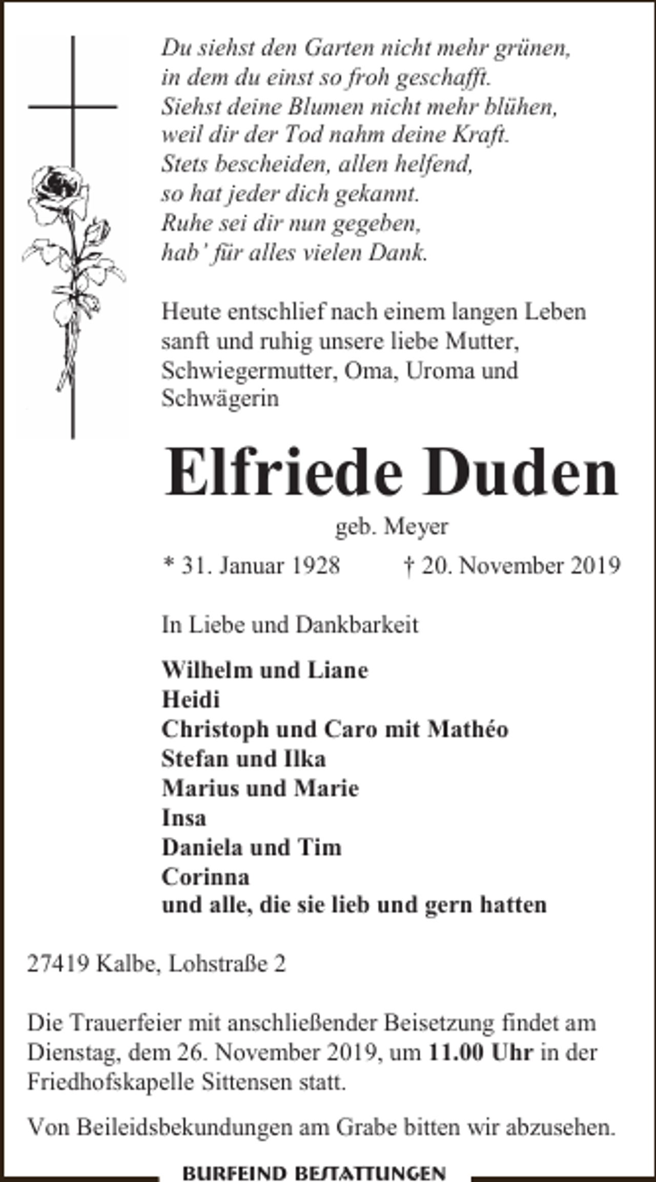 <p>Du siehst den Garten nicht mehr grünen,<br />in dem du einst so froh geschafft.<br />Siehst deine Blumen nicht mehr blühen,<br />weil dir der Tod nahm deine Kraft.<br />Stets bescheiden, allen helfend,<br />so hat jeder dich gekannt.<br />Ruhe sei dir nun gegeben,<br />hab’ für alles vielen Dank.<br />Heute entschlief nach einem langen Leben<br />sanft und ruhig unsere liebe Mutter,<br />Schwiegermutter, Oma, Uroma und<br />Schwägerin</p><p>Elfriede Duden<br />geb. Meyer</p><p>* 31. Januar 1928</p><p>† 20. November 2019</p><p>In Liebe und Dankbarkeit<br />Wilhelm und Liane<br />Heidi<br />Christoph und Caro mit Mathéo<br />Stefan und Ilka<br />Marius und Marie<br />Insa<br />Daniela und Tim<br />Corinna<br />und alle, die sie lieb und gern hatten<br />27419 Kalbe, Lohstraße 2<br />Die Trauerfeier mit anschließender Beisetzung findet am<br />Dienstag, dem 26. November 2019, um 11.00 Uhr in der<br />Friedhofskapelle Sittensen statt.<br />Von Beileidsbekundungen am Grabe bitten wir abzusehen.<br />Burfeind Bestattungen</p>