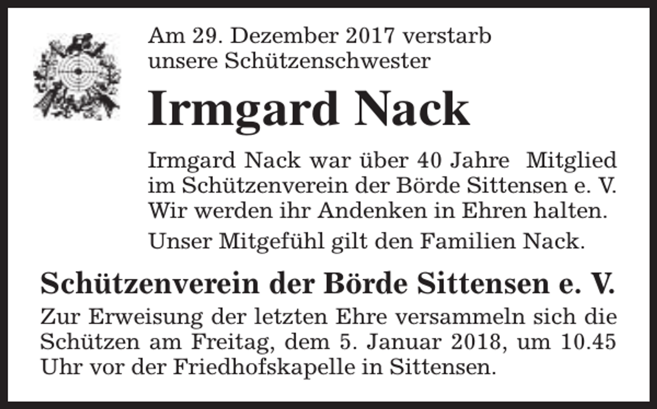 <p>Am 29. Dezember 2017 verstarb<br />unsere Schützenschwester</p><p>Irmgard Nack</p><p>Irmgard Nack war über 40 Jahre Mitglied<br />im Schützenverein der Börde Sittensen e. V.<br />Wir werden ihr Andenken in Ehren halten.<br />Unser Mitgefühl gilt den Familien Nack.</p><p>Schützenverein der Börde Sittensen e. V.</p><p>Zur Erweisung der letzten Ehre versammeln sich die<br />Schützen am Freitag, dem 5. Januar 2018, um 10.45<br />Uhr vor der Friedhofskapelle in Sittensen.</p>