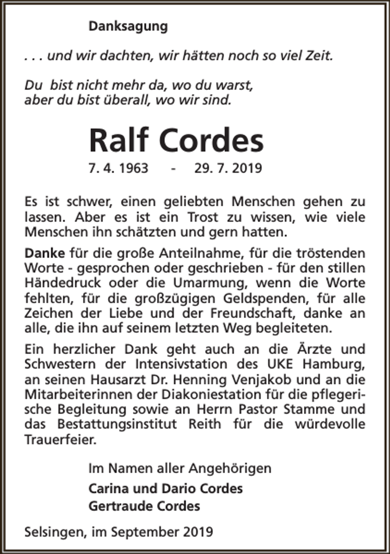 <p>Danksagung<br />. . . und wir dachten, wir hätten noch so viel Zeit.<br />Du bist nicht mehr da, wo du warst,<br />aber du bist überall, wo wir sind.</p><p>Ralf Cordes</p><p>7. 4. 1963</p><p>-</p><p>29. 7. 2019</p><p>Es ist schwer, einen geliebten Menschen gehen zu<br />lassen. Aber es ist ein Trost zu wissen, wie viele<br />Menschen ihn schätzten und gern hatten.<br />Danke für die große Anteilnahme, für die tröstenden<br />Worte - gesprochen oder geschrieben - für den stillen<br />Händedruck oder die Umarmung, wenn die Worte<br />fehlten, für die großzügigen Geldspenden, für alle<br />Zeichen der Liebe und der Freundschaft, danke an<br />alle, die ihn auf seinem letzten Weg begleiteten.<br />Ein herzlicher Dank geht auch an die Ärzte und<br />Schwestern der Intensivstation des UKE Hamburg,<br />an seinen Hausarzt Dr. Henning Venjakob und an die<br />Mitarbeiterinnen der Diakoniestation für die pflegerische Begleitung sowie an Herrn Pastor Stamme und<br />das Bestattungsinstitut Reith für die würdevolle<br />Trauerfeier.<br />Im Namen aller Angehörigen<br />Carina und Dario Cordes<br />Gertraude Cordes<br />Selsingen, im September 2019</p>