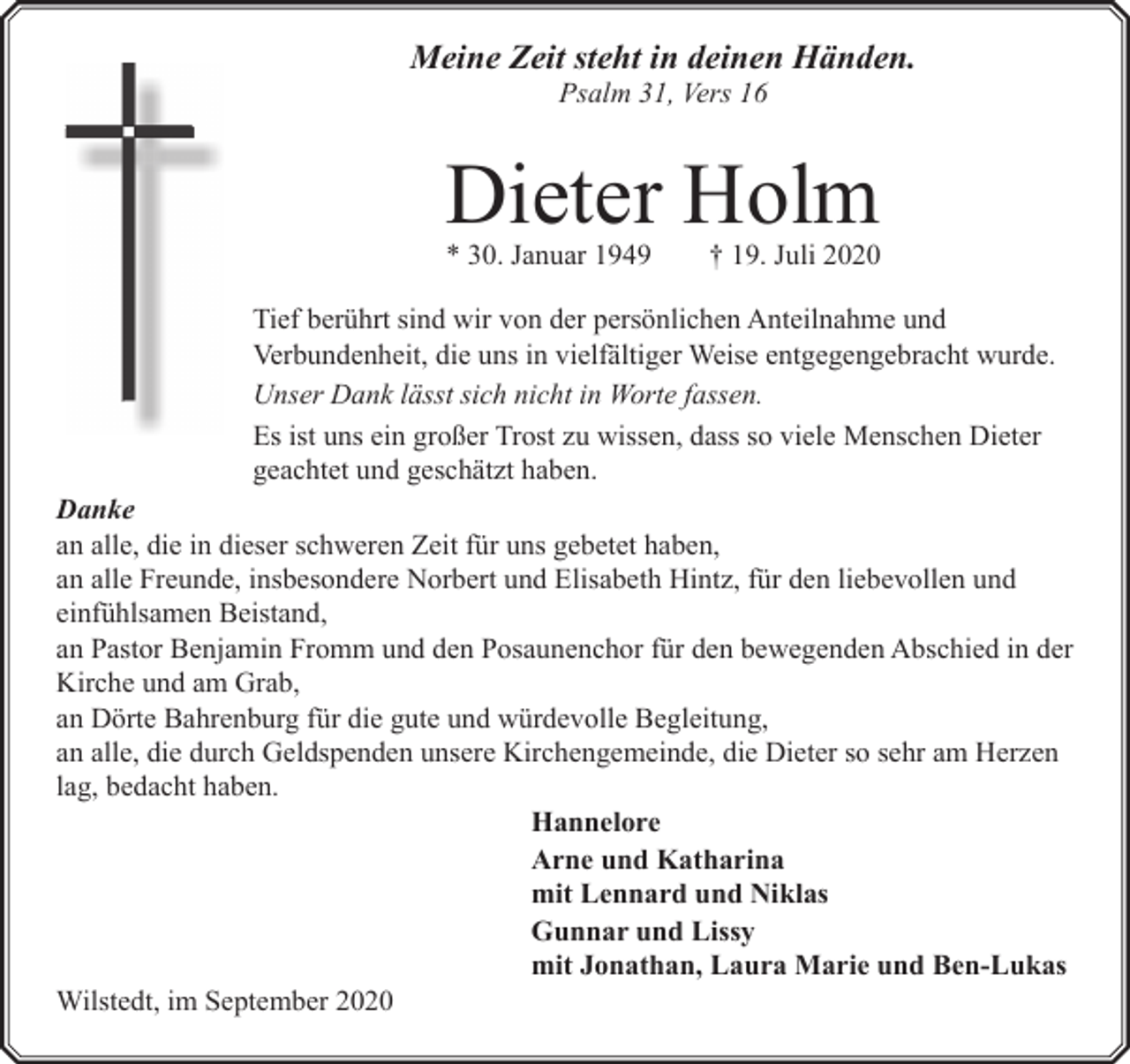 <p>Meine Zeit steht in deinen Händen.<br />Psalm 31, Vers 16</p><p>Dieter Holm<br />* 30. Januar 1949</p><p>† 19. Juli 2020</p><p>Tief berührt sind wir von der persönlichen Anteilnahme und<br />Verbundenheit, die uns in vielfältiger Weise entgegengebracht wurde.<br />Unser Dank lässt sich nicht in Worte fassen.<br />Es ist uns ein großer Trost zu wissen, dass so viele Menschen Dieter<br />geachtet und geschätzt haben.<br />Danke<br />an alle, die in dieser schweren Zeit für uns gebetet haben,<br />an alle Freunde, insbesondere Norbert und Elisabeth Hintz, für den liebevollen und<br />einfühlsamen Beistand,<br />an Pastor Benjamin Fromm und den Posaunenchor für den bewegenden Abschied in der<br />Kirche und am Grab,<br />an Dörte Bahrenburg für die gute und würdevolle Begleitung,<br />an alle, die durch Geldspenden unsere Kirchengemeinde, die Dieter so sehr am Herzen<br />lag, bedacht haben.<br />Hannelore<br />Arne und Katharina<br />mit Lennard und Niklas<br />Gunnar und Lissy<br />mit Jonathan, Laura Marie und Ben-Lukas<br />Wilstedt, im September 2020</p>