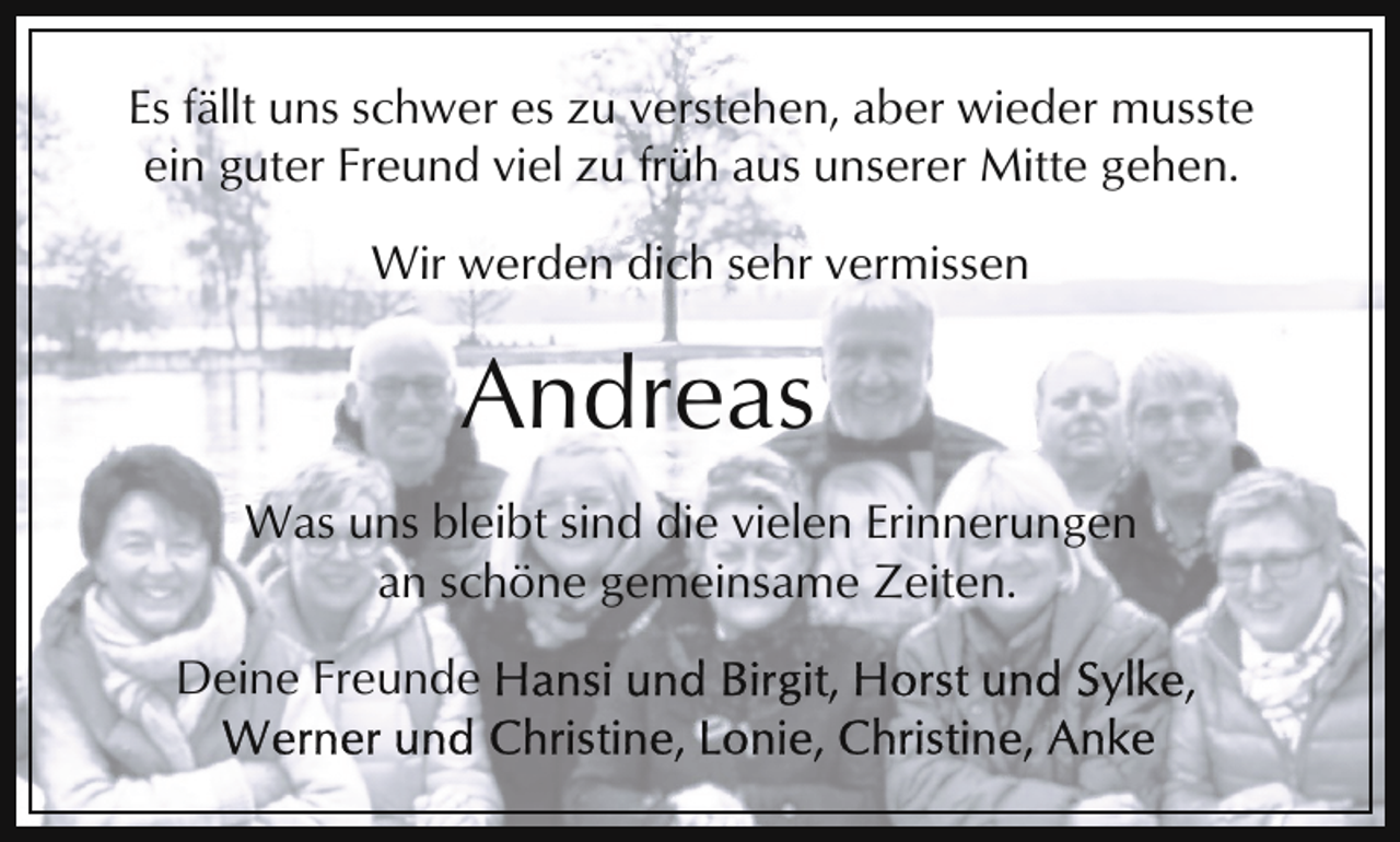<p>Es fällt uns schwer es zu verstehen, aber wieder musste<br />ein guter Freund viel zu früh aus unserer Mitte gehen.<br />Wir werden dich sehr vermissen</p><p>Andreas<br />Was uns bleibt sind die vielen Erinnerungen<br />an schöne gemeinsame Zeiten.<br />Deine Freunde</p>