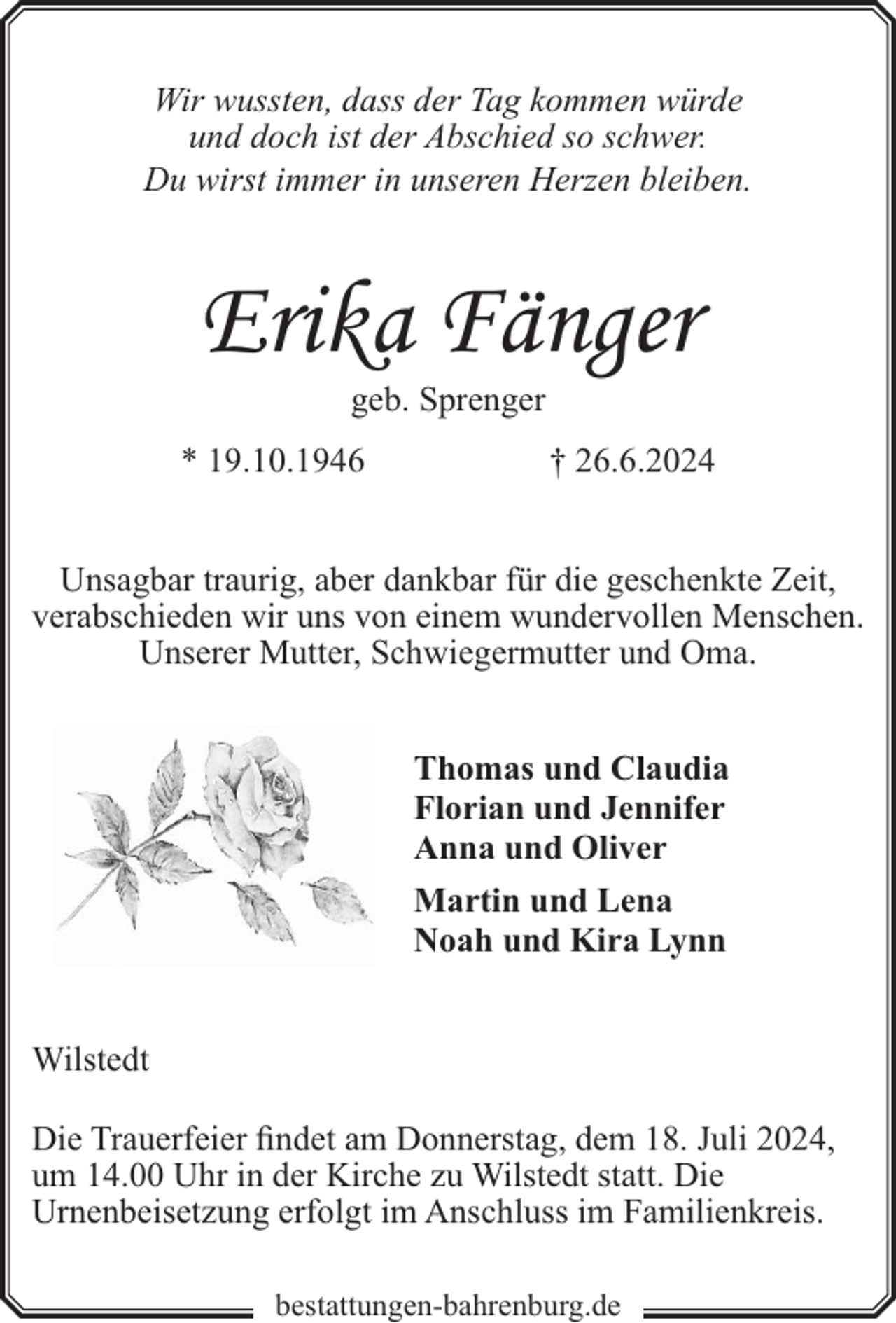 <p>Wir wussten, dass der Tag kommen würde<br />und doch ist der Abschied so schwer.<br />Du wirst immer in unseren Herzen bleiben.</p><p>Erika Fänger<br />geb. Sprenger</p><p>* 19.10.1946</p><p>† 26.6.2024</p><p>Unsagbar traurig, aber dankbar für die geschenkte Zeit,<br />verabschieden wir uns von einem wundervollen Menschen.<br />Unserer Mutter, Schwiegermutter und Oma.<br />Thomas und Claudia<br />Florian und Jennifer<br />Anna und Oliver<br />Martin und Lena<br />Noah und Kira Lynn<br />Wilstedt<br />Die Trauerfeier findet am Donnerstag, dem 18. Juli 2024,<br />um 14.00 Uhr in der Kirche zu Wilstedt statt. Die<br />Urnenbeisetzung erfolgt im Anschluss im Familienkreis.<br />bestattungen-bahrenburg.de</p>