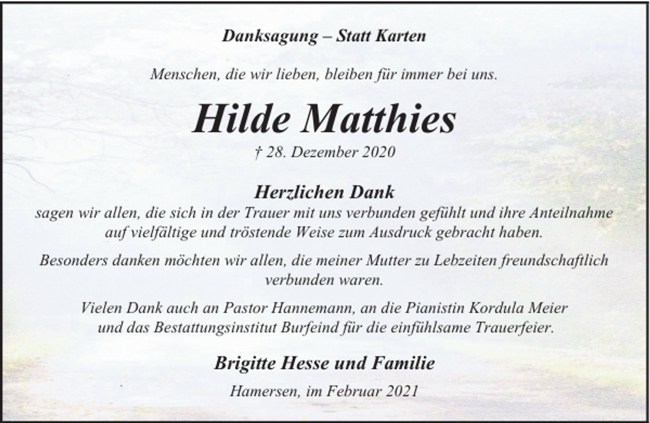 <p>Danksagung – Statt Karten<br />Menschen, die wir lieben, bleiben für immer bei uns.</p><p>Hilde Matthies<br />† 28. Dezember 2020</p><p>Herzlichen Dank</p><p>sagen wir allen, die sich in der Trauer mit uns verbunden gefühlt und ihre Anteilnahme<br />auf vielfältige und tröstende Weise zum Ausdruck gebracht haben.<br />Besonders danken möchten wir allen, die meiner Mutter zu Lebzeiten freundschaftlich<br />verbunden waren.<br />Vielen Dank auch an Pastor Hannemann, an die Pianistin Kordula Meier<br />und das Bestattungsinstitut Burfeind für die einfühlsame Trauerfeier.</p><p>Brigitte Hesse und Familie<br />Hamersen, im Februar 2021</p>