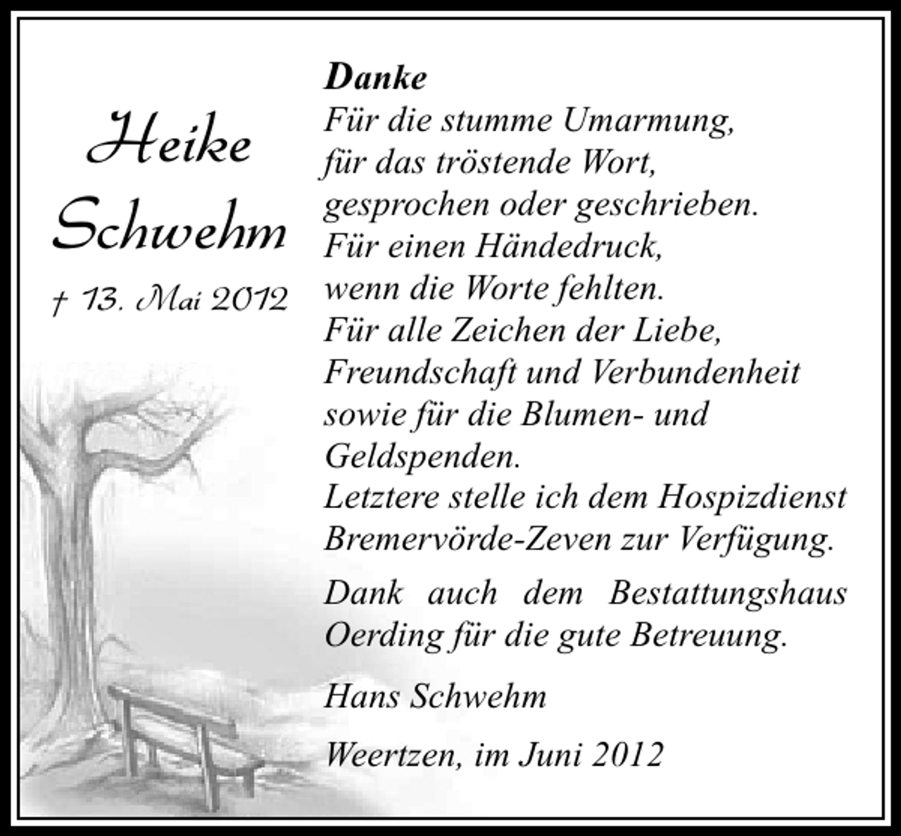 <p>Heike<br />Schwehm</p><p>Danke</p><p>Für die stumme Umarmung,<br />für das tröstende Wort,<br />gesprochen oder geschrieben.<br />Für einen Händedruck,<br />wenn die Worte fehlten.<br />† 13. Mai 2012<br />Für alle Zeichen der Liebe,<br />Freundschaft und Verbundenheit<br />sowie für die Blumen- und<br />Geldspenden.<br />Letztere stelle ich dem Hospizdienst<br />Bremervörde-Zeven zur Verfügung.<br />Dank auch dem Bestattungshaus<br />Oerding für die gute Betreuung.<br />Hans Schwehm<br />Weertzen, im Juni 2012</p>