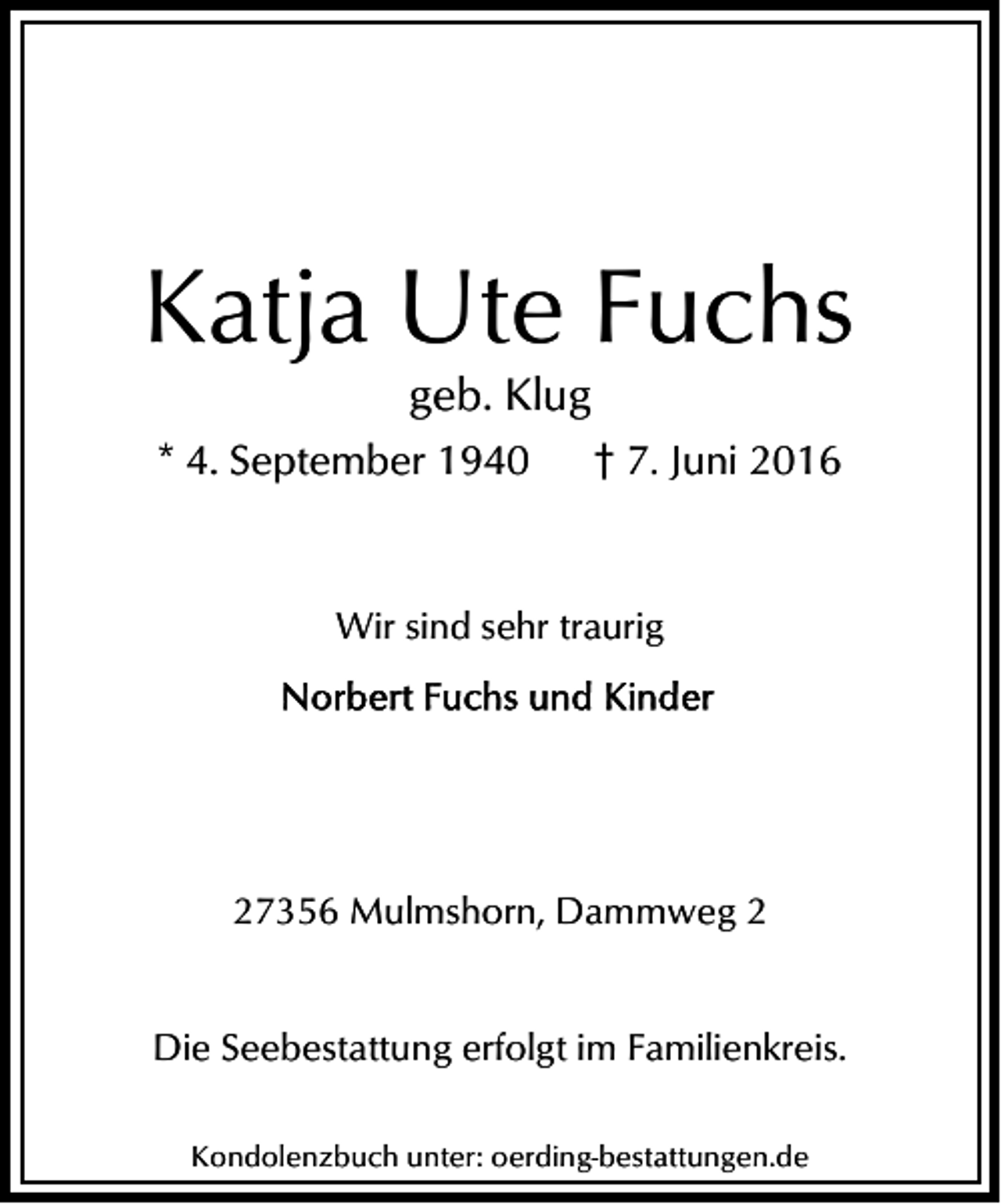 <p>Katja Ute Fuchs<br />geb. Klug</p><p>* 4. September 1940</p><p>† 7. Juni 2016</p><p>Wir sind sehr traurig</p><p>27356 Mulmshorn, Dammweg 2<br />Die Seebestattung erfolgt im Familienkreis.<br />Kondolenzbuch unter: oerding-bestattungen.de</p>