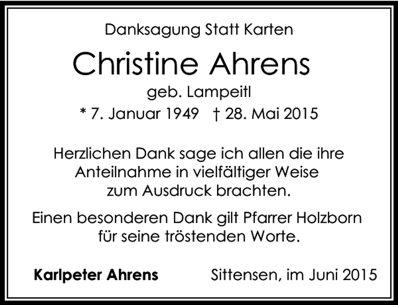<p>Danksagung Statt Karten</p><p>Christine Ahrens</p><p>geb. Lampeitl<br />* 7. Januar 1949 † 28. Mai 2015</p><p>Herzlichen Dank sage ich allen die ihre<br />Anteilnahme in vielfältiger Weise<br />zum Ausdruck brachten.<br />Einen besonderen Dank gilt Pfarrer Holzborn<br />für seine tröstenden Worte.<br />Karlpeter Ahrens</p><p>Sittensen, im Juni 2015</p>
