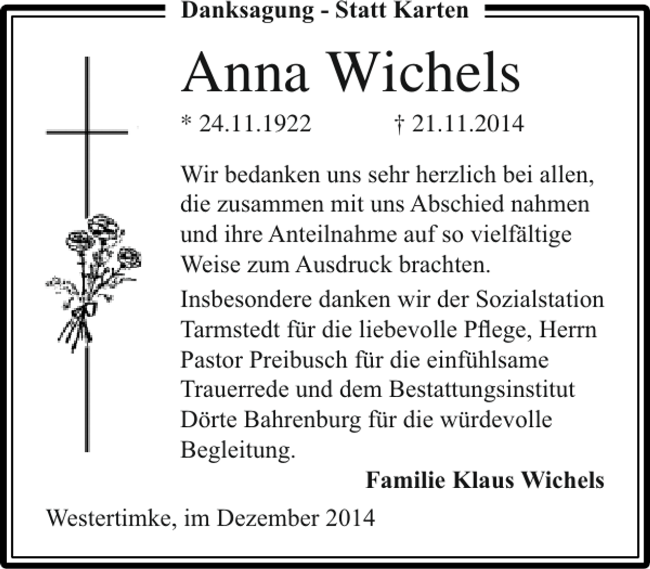 <p>Danksagung - Statt Karten</p><p>Anna Wichels</p><p>* 24.11.1922</p><p>† 21.11.2014</p><p>Wir bedanken uns sehr herzlich bei allen,<br />die zusammen mit uns Abschied nahmen<br />und ihre Anteilnahme auf so vielfältige<br />Weise zum Ausdruck brachten.<br />Insbesondere danken wir der Sozialstation<br />Tarmstedt für die liebevolle Pﬂege, Herrn<br />Pastor Preibusch für die einfühlsame<br />Trauerrede und dem Bestattungsinstitut<br />Dörte Bahrenburg für die würdevolle<br />Begleitung.<br />Familie Klaus Wichels<br />Westertimke, im Dezember 2014</p>