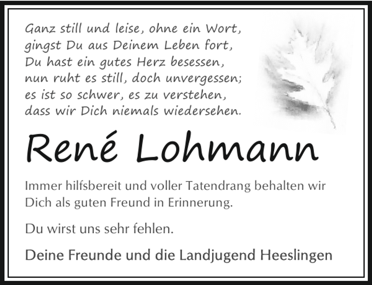 <p>Ganz still und leise, ohne ein Wort,<br />gingst Du aus Deinem Leben fort,<br />Du hast ein gutes Herz besessen,<br />nun ruht es still, doch unvergessen;<br />es ist so schwer, es zu verstehen,<br />dass wir Dich niemals wiedersehen.</p><p>René Lohmann<br />Immer hilfsbereit und voller Tatendrang behalten wir<br />Dich als guten Freund in Erinnerung.</p><p>Du wirst uns sehr fehlen.</p>