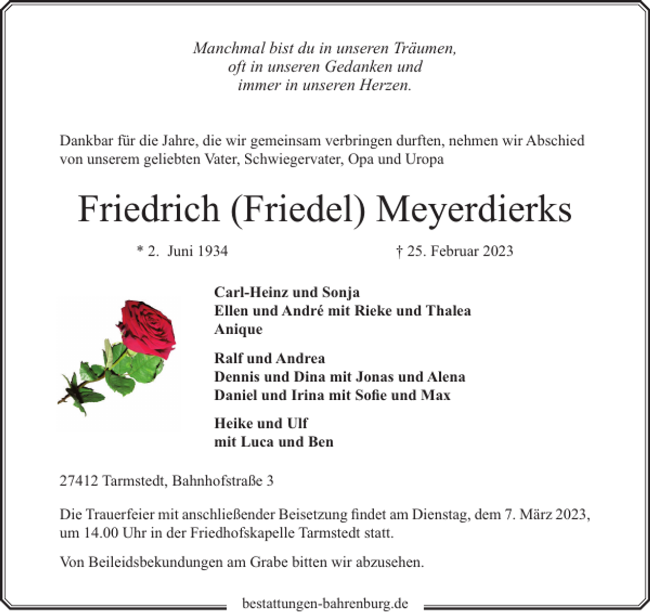 <p>Manchmal bist du in unseren Träumen,<br />oft in unseren Gedanken und<br />immer in unseren Herzen.<br />Dankbar für die Jahre, die wir gemeinsam verbringen durften, nehmen wir Abschied<br />von unserem geliebten Vater, Schwiegervater, Opa und Uropa</p><p>Friedrich (Friedel) Meyerdierks<br />* 2. Juni 1934</p><p>† 25. Februar 2023</p><p>Carl-Heinz und Sonja<br />Ellen und André mit Rieke und Thalea<br />Anique<br />Ralf und Andrea<br />Dennis und Dina mit Jonas und Alena<br />Daniel und Irina mit Sofie und Max<br />Heike und Ulf<br />mit Luca und Ben<br />27412 Tarmstedt, Bahnhofstraße 3<br />Die Trauerfeier mit anschließender Beisetzung findet am Dienstag, dem 7. März 2023,<br />um 14.00 Uhr in der Friedhofskapelle Tarmstedt statt.<br />Von Beileidsbekundungen am Grabe bitten wir abzusehen.<br />bestattungen-bahrenburg.de</p>