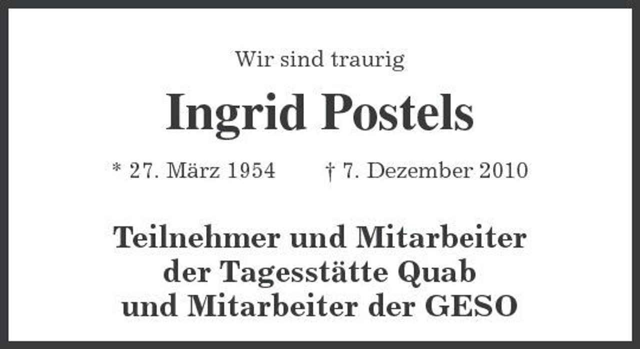 <p>Wir sind traurig<br />Ingrid Postels<br />* 27. März 1954</p>
<p>† 7. Dezember 2010<br />Teilnehmer und Mitarbeiter<br />der Tagesstätte Quab<br />und Mitarbeiter der GESO</p>