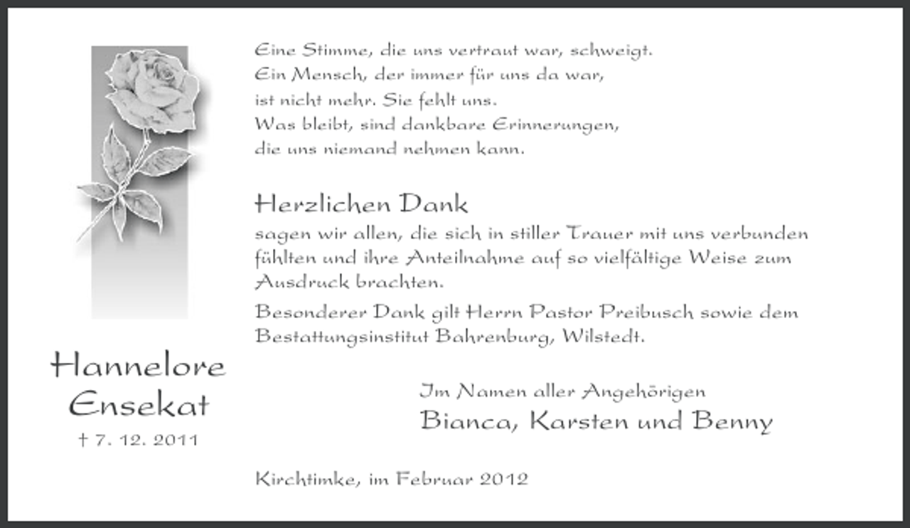 <p>Eine Stimme, die uns vertraut war, schweigt.<br />Ein Mensch, der immer für uns da war,<br />ist nicht mehr. Sie fehlt uns.<br />Was bleibt, sind dankbare Erinnerungen,<br />die uns niemand nehmen kann.</p><p>Herzlichen Dank<br />sagen wir allen, die sich in stiller Trauer mit uns verbunden<br />fühlten und ihre Anteilnahme auf so vielfältige Weise zum<br />Ausdruck brachten.<br />Besonderer Dank gilt Herrn Pastor Preibusch sowie dem<br />Bestattungsinstitut Bahrenburg, Wilstedt.</p><p>Hannelore<br />Ensekat<br />† 7. 12. 2011</p><p>Im Namen aller Angehörigen</p><p>Bianca, Karsten und Benny<br />Kirchtimke, im Februar 2012</p>