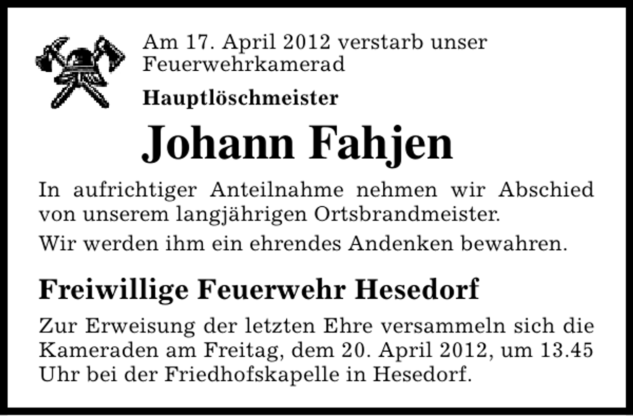 <p>Am 17. April 2012 verstarb unser<br />Feuerwehrkamerad<br />Hauptlöschmeister</p><p>Johann Fahjen<br />In aufrichtiger Anteilnahme nehmen wir Abschied<br />von unserem langjährigen Ortsbrandmeister.<br />Wir werden ihm ein ehrendes Andenken bewahren.</p><p>Freiwillige Feuerwehr Hesedorf<br />Zur Erweisung der letzten Ehre versammeln sich die<br />Kameraden am Freitag, dem 20. April 2012, um 13.45<br />Uhr bei der Friedhofskapelle in Hesedorf.</p>