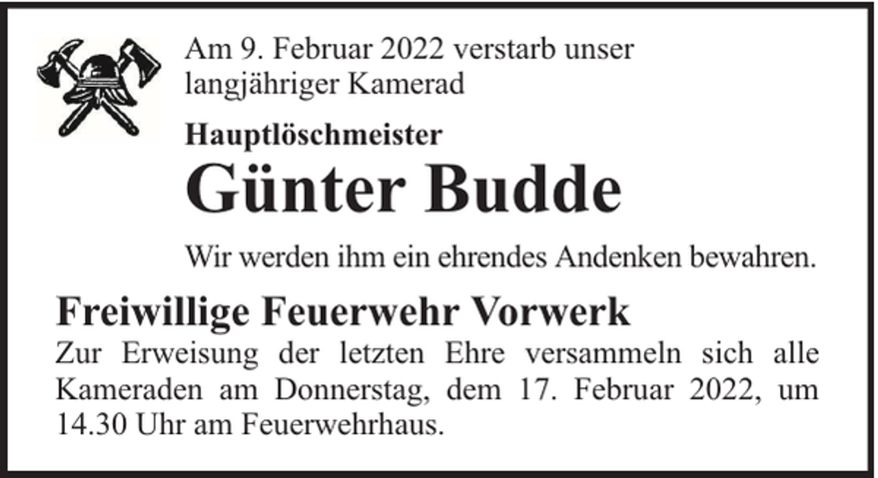 <p>Am 9. Februar 2022 verstarb unser<br />langjähriger Kamerad<br />Hauptlöschmeister</p><p>Günter Budde</p><p>Wir werden ihm ein ehrendes Andenken bewahren.</p><p>Freiwillige Feuerwehr Vorwerk</p><p>Zur Erweisung der letzten Ehre versammeln sich alle<br />Kameraden am Donnerstag, dem 17. Februar 2022, um<br />14.30 Uhr am Feuerwehrhaus.</p>