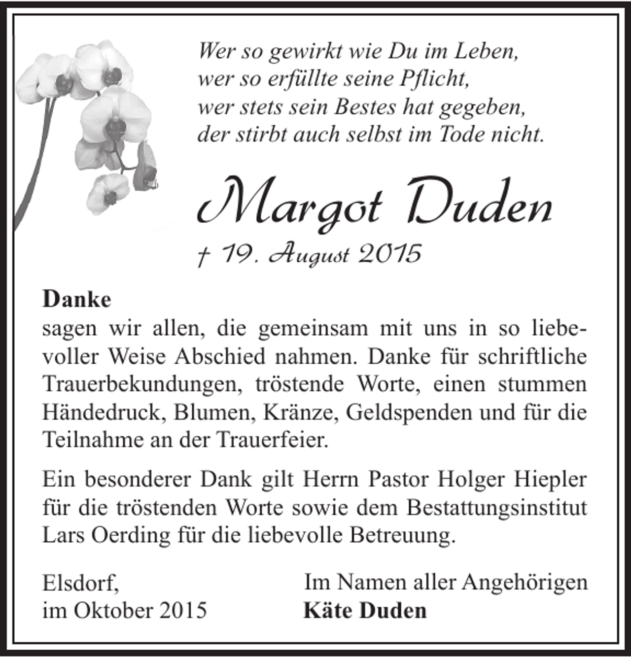 <p>Wer so gewirkt wie Du im Leben,<br />wer so erfüllte seine Pflicht,<br />wer stets sein Bestes hat gegeben,<br />der stirbt auch selbst im Tode nicht.</p><p>Margot Duden</p><p>† 19. August 2015<br />Danke</p><p>sagen wir allen, die gemeinsam mit uns in so liebevoller Weise Abschied nahmen. Danke für schriftliche<br />Trauerbekundungen, tröstende Worte, einen stummen<br />Händedruck, Blumen, Kränze, Geldspenden und für die<br />Teilnahme an der Trauerfeier.<br />Ein besonderer Dank gilt Herrn Pastor Holger Hiepler<br />für die tröstenden Worte sowie dem Bestattungsinstitut<br />Lars Oerding für die liebevolle Betreuung.<br />Elsdorf,<br />im Oktober 2015</p><p>Im Namen aller Angehörigen<br />Käte Duden</p>