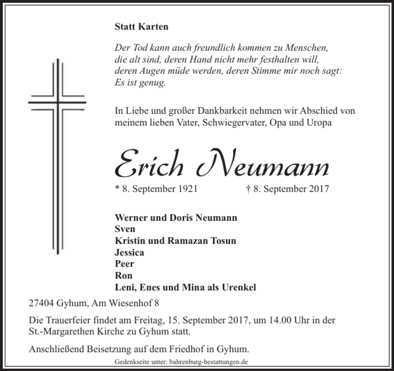 <p>Statt Karten<br />Der Tod kann auch freundlich kommen zu Menschen,<br />die alt sind, deren Hand nicht mehr festhalten will,<br />deren Augen müde werden, deren Stimme mir noch sagt:<br />Es ist genug.<br />In Liebe und großer Dankbarkeit nehmen wir Abschied von<br />meinem lieben Vater, Schwiegervater, Opa und Uropa</p><p>Erich Neumann<br />* 8. September 1921</p><p>† 8. September 2017</p><p>Werner und Doris Neumann<br />Sven<br />Kristin und Ramazan Tosun<br />Jessica<br />Peer<br />Ron<br />Leni, Enes und Mina als Urenkel<br />27404 Gyhum, Am Wiesenhof 8<br />Die Trauerfeier findet am Freitag, 15. September 2017, um 14.00 Uhr in der<br />St.-Margarethen Kirche zu Gyhum statt.<br />Anschließend Beisetzung auf dem Friedhof in Gyhum.<br />Gedenkseite unter: bahrenburg-bestattungen.de</p>