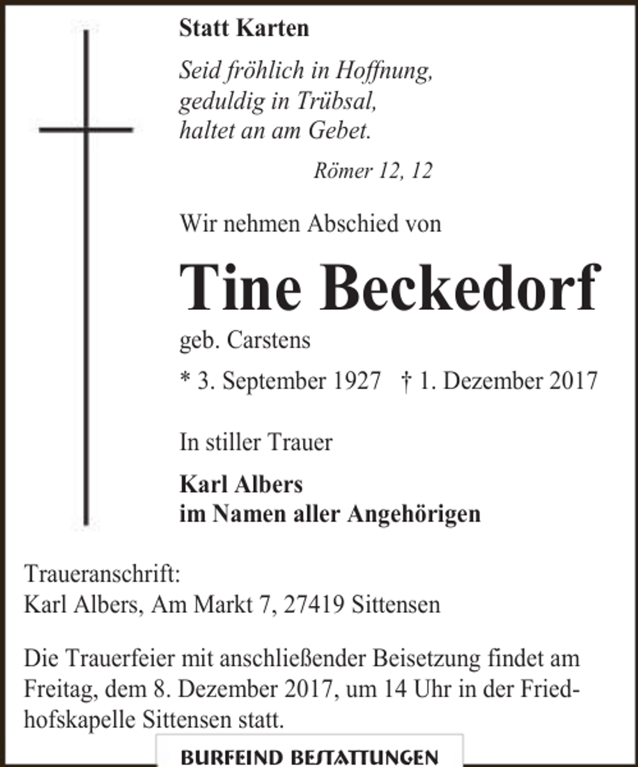 <p>Statt Karten<br />Seid fröhlich in Hoffnung,<br />geduldig in Trübsal,<br />haltet an am Gebet.<br />Römer 12, 12</p><p>Wir nehmen Abschied von</p><p>Tine Beckedorf<br />geb. Carstens</p><p>* 3. September 1927 † 1. Dezember 2017<br />In stiller Trauer<br />Karl Albers<br />im Namen aller Angehörigen<br />Traueranschrift:<br />Karl Albers, Am Markt 7, 27419 Sittensen<br />Die Trauerfeier mit anschließender Beisetzung findet am<br />Freitag, dem 8. Dezember 2017, um 14 Uhr in der Friedhofskapelle Sittensen statt.<br />Burfeind Bestattungen</p>