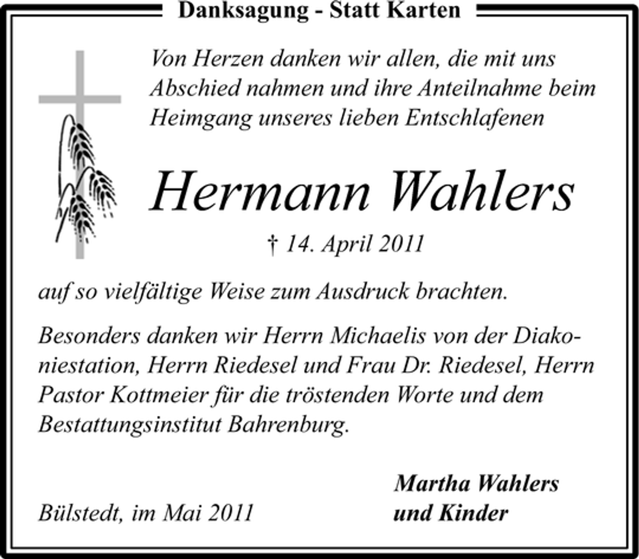 <p>Danksagung - Statt Karten Von Herzen danken wir allen, die mit uns Abschied nahmen und ihre Anteilnahme beim Heimgang unseres lieben Entschlafenen</p><p>Hermann Wahlers<br />† 14. April 2011 auf so vielfältige Weise zum Ausdruck brachten. Besonders danken wir Herrn Michaelis von der Diakoniestation, Herrn Riedesel und Frau Dr. Riedesel, Herrn Pastor Kottmeier für die tröstenden Worte und dem Bestattungsinstitut Bahrenburg. Martha Wahlers und Kinder</p><p>Bülstedt, im Mai 2011</p>