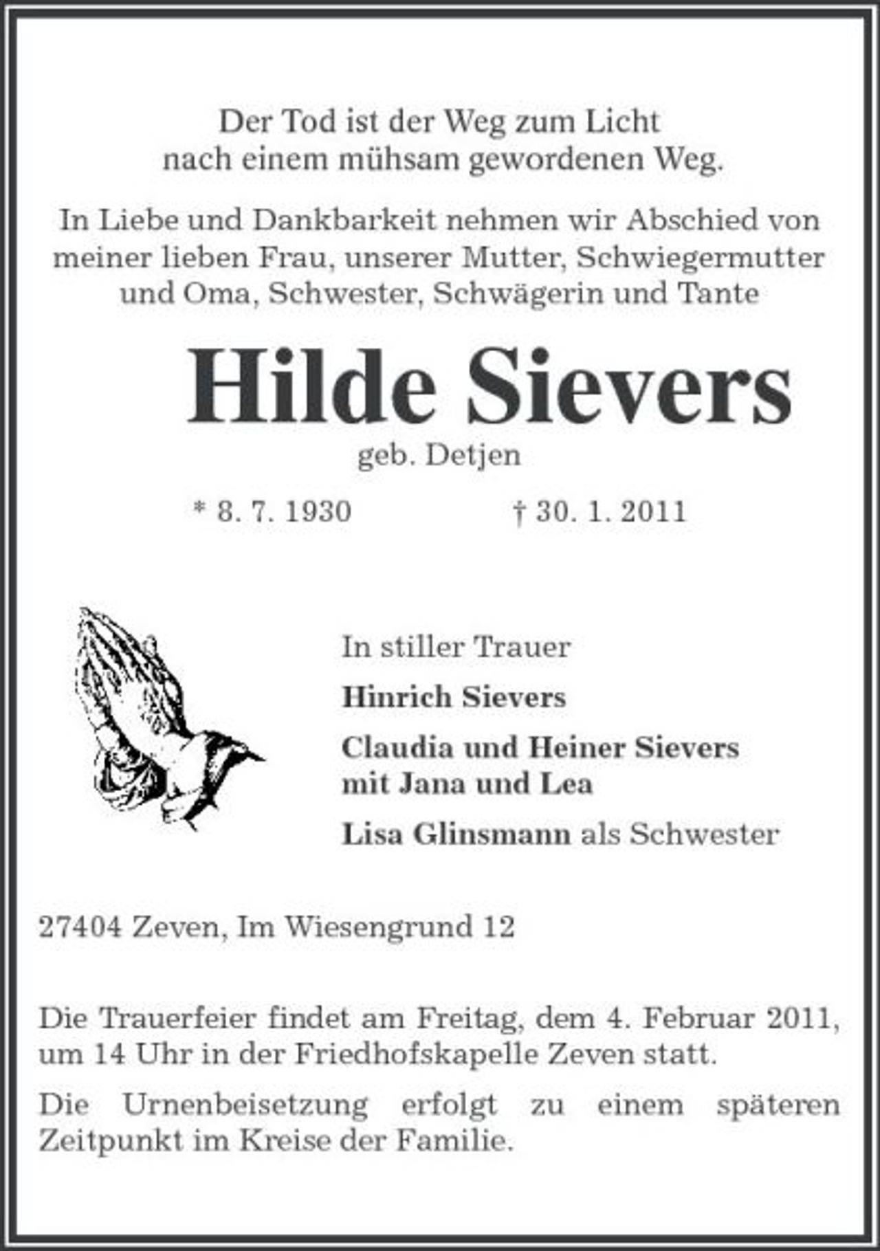 <p>Der Tod ist der Weg zum Licht<br />nach einem mühsam gewordenen Weg.<br />In Liebe und Dankbarkeit nehmen wir Abschied von meiner lieben Frau, unserer Mutter, Schwiegermutter und Oma, Schwester, Schwägerin und Tante<br />Hilde Sievers<br />geb. Detjen<br />* 8. 7. 1930 † 30. 1. 2011<br />In stiller Trauer<br />Hinrich Sievers<br />Claudia und Heiner Sievers<br />mit Jana und Lea<br />Lisa Glinsmann als Schwester<br />27404 Zeven, Im Wiesengrund 12<br />Die Trauerfeier findet am Freitag, dem 4. Februar 2011, um 14 Uhr in der Friedhofskapelle Zeven statt.<br />Die Urnenbeisetzung erfolgt zu einem späteren Zeitpunkt im Kreise der Familie.</p>