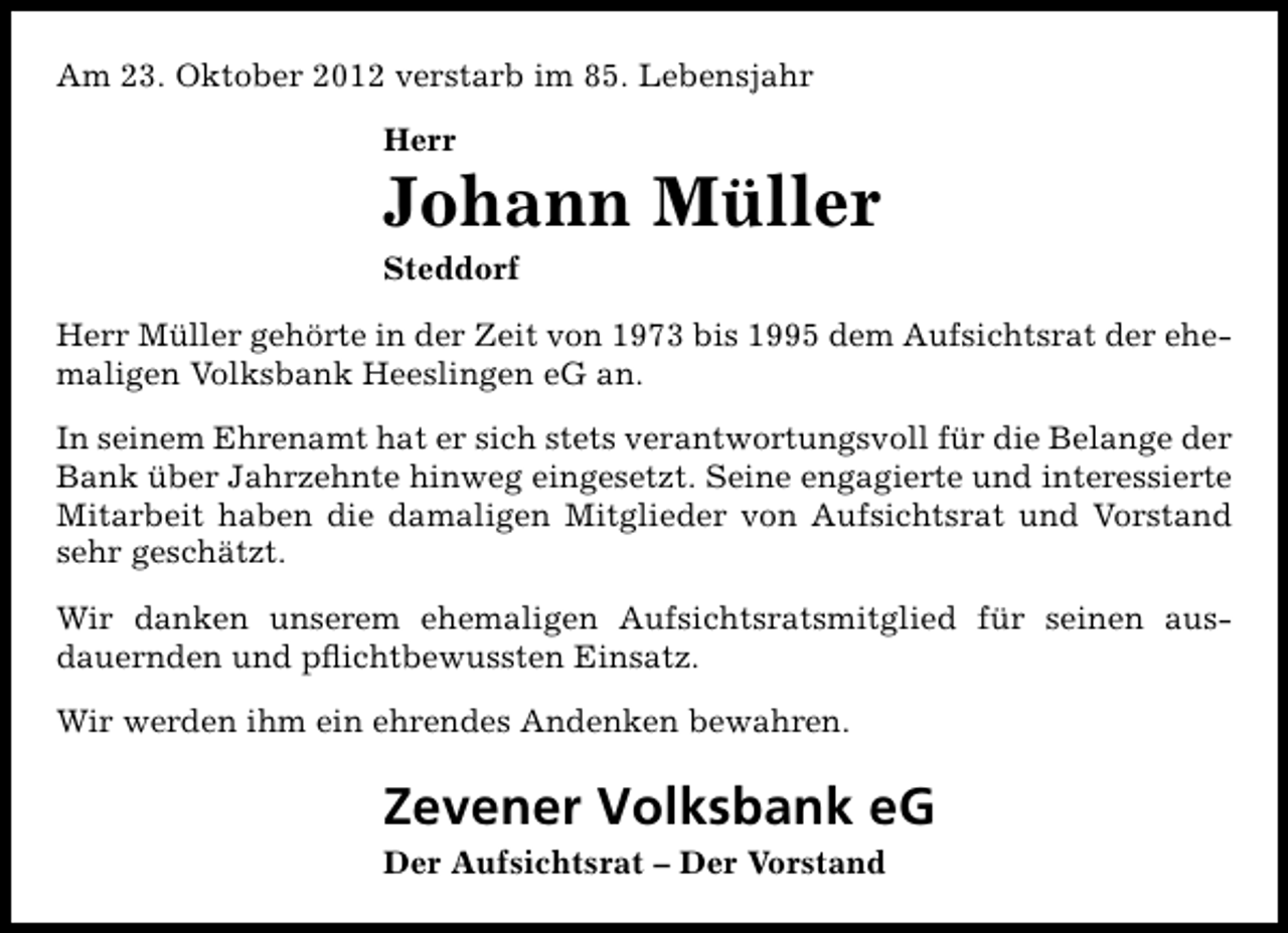 <p>Am 23. Oktober 2012 verstarb im 85. Lebensjahr<br />Herr</p><p>Johann Müller</p><p>Steddorf</p><p>Herr Müller gehörte in der Zeit von 1973 bis 1995 dem Aufsichtsrat der ehemaligen Volksbank Heeslingen eG an.<br />In seinem Ehrenamt hat er sich stets verantwortungsvoll für die Belange der<br />Bank über Jahrzehnte hinweg eingesetzt. Seine engagierte und interessierte<br />Mitarbeit haben die damaligen Mitglieder von Aufsichtsrat und Vorstand<br />sehr geschätzt.<br />Wir danken unserem ehemaligen Aufsichtsratsmitglied für seinen ausdauernden und pﬂichtbewussten Einsatz.<br />Wir werden ihm ein ehrendes Andenken bewahren.</p><p>Zevener Volksbank eG</p><p>Der Aufsichtsrat – Der Vorstand</p>