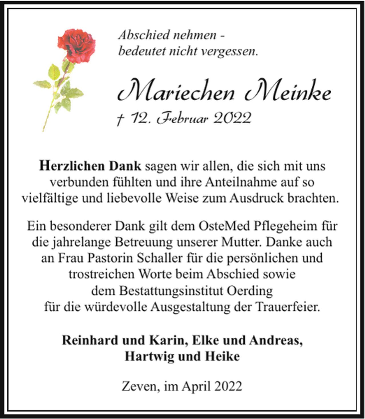 <p>Abschied nehmen bedeutet nicht vergessen.</p><p>Mariechen Meinke</p><p>† 12. Februar 2022</p><p>Herzlichen Dank sagen wir allen, die sich mit uns</p><p>verbunden fühlten und ihre Anteilnahme auf so<br />vielfältige und liebevolle Weise zum Ausdruck brachten.<br />Ein besonderer Dank gilt dem OsteMed Pflegeheim für<br />die jahrelange Betreuung unserer Mutter. Danke auch<br />an Frau Pastorin Schaller für die persönlichen und<br />trostreichen Worte beim Abschied sowie<br />dem Bestattungsinstitut Oerding<br />für die würdevolle Ausgestaltung der Trauerfeier.<br />Reinhard und Karin, Elke und Andreas,<br />Hartwig und Heike<br />Zeven, im April 2022</p>