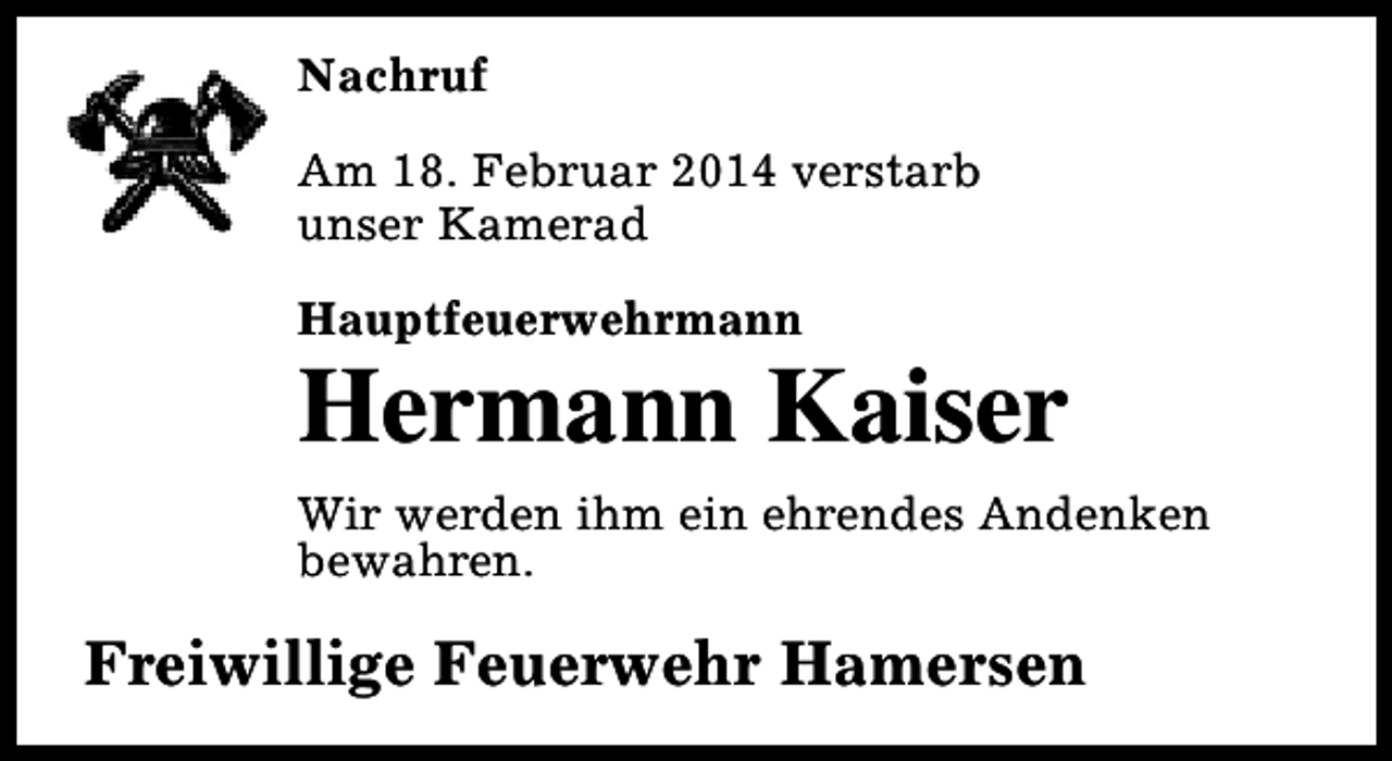 <p>Nachruf<br />Am 18. Februar 2014 verstarb<br />unser Kamerad<br />Hauptfeuerwehrmann</p>
<p>Hermann Kaiser<br />Wir werden ihm ein ehrendes Andenken<br />bewahren.</p>
<p>Freiwillige Feuerwehr Hamersen</p>