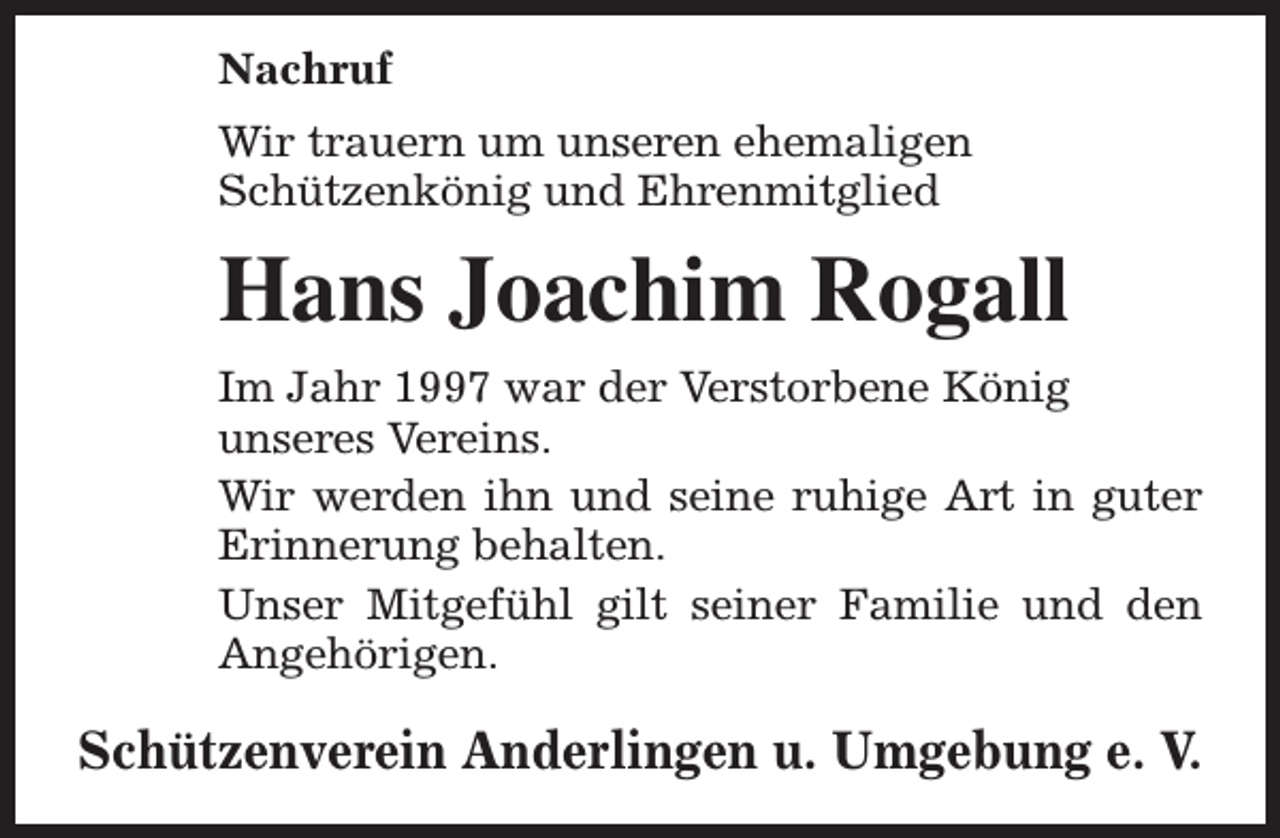 <p>Nachruf<br />Wir trauern um unseren ehemaligen<br />Schützenkönig und Ehrenmitglied</p><p>Hans Joachim Rogall<br />Im Jahr 1997 war der Verstorbene König<br />unseres Vereins.<br />Wir werden ihn und seine ruhige Art in guter<br />Erinnerung behalten.<br />Unser Mitgefühl gilt seiner Familie und den<br />Angehörigen.</p><p>Schützenverein Anderlingen u. Umgebung e. V.</p>