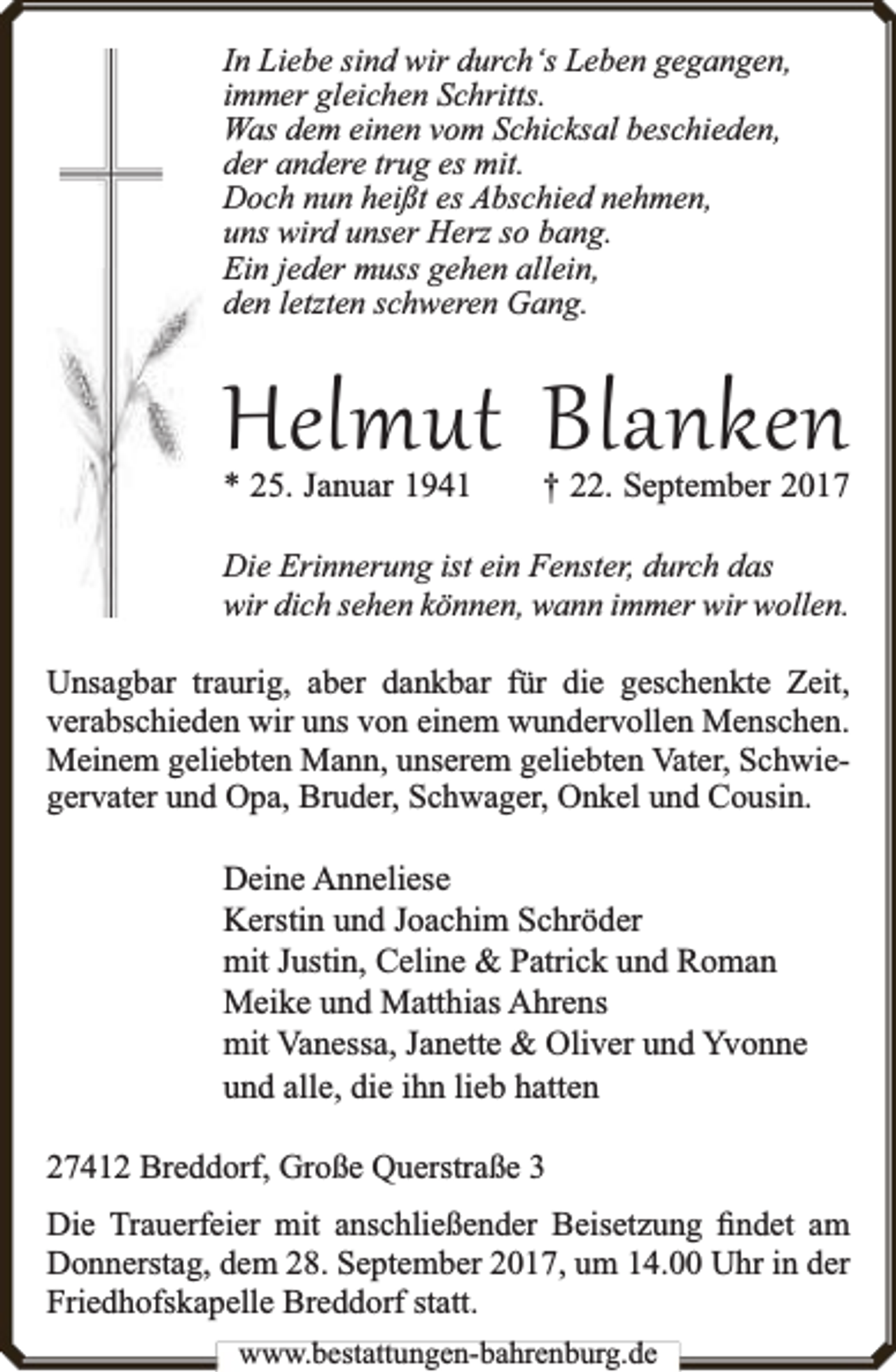 <p>In Liebe sind wir durch‘s Leben gegangen,<br />immer gleichen Schritts.<br />Was dem einen vom Schicksal beschieden,<br />der andere trug es mit.<br />Doch nun heißt es Abschied nehmen,<br />uns wird unser Herz so bang.<br />Ein jeder muss gehen allein,<br />den letzten schweren Gang.</p><p>Helmut Blanken<br />* 25. Januar 1941</p><p>† 22. September 2017</p><p>Die Erinnerung ist ein Fenster, durch das<br />wir dich sehen können, wann immer wir wollen.</p><p>Unsagbar traurig, aber dankbar für die geschenkte Zeit,<br />verabschieden wir uns von einem wundervollen Menschen.<br />Meinem geliebten Mann, unserem geliebten Vater, Schwiegervater und Opa, Bruder, Schwager, Onkel und Cousin.</p><p>Deine Anneliese<br />Kerstin und Joachim Schröder<br />mit Justin, Celine &amp; Patrick und Roman<br />Meike und Matthias Ahrens<br />mit Vanessa, Janette &amp; Oliver und Yvonne<br />und alle, die ihn lieb hatten<br />27412 Breddorf, Große Querstraße 3<br />Die Trauerfeier mit anschließender Beisetzung ﬁndet am<br />Donnerstag, dem 28. September 2017, um 14.00 Uhr in der<br />Friedhofskapelle Breddorf statt.<br />www.bbestattungen-bbahhrenbburg.dde</p>