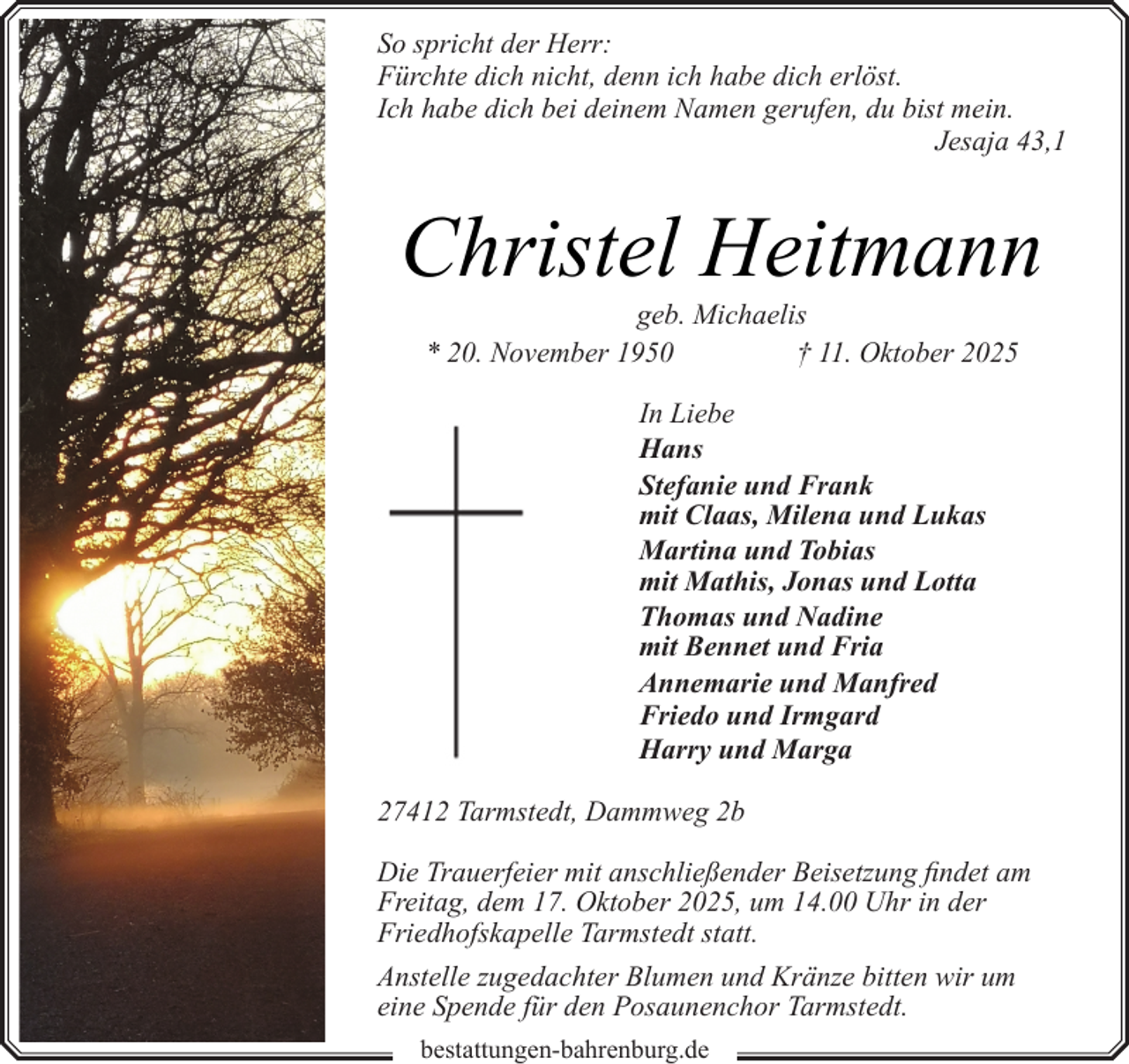 <p>So spricht der Herr:<br />Fürchte dich nicht, denn ich habe dich erlöst.<br />Ich habe dich bei deinem Namen gerufen, du bist mein.<br />Jesaja 43,1</p><p>Christel Heitmann<br />geb. Michaelis<br />* 20. November 1950<br />† 11. Oktober 2025<br />In Liebe<br />Hans<br />Stefanie und Frank<br />mit Claas, Milena und Lukas<br />Martina und Tobias<br />mit Mathis, Jonas und Lotta<br />Thomas und Nadine<br />mit Bennet und Fria<br />Annemarie und Manfred<br />Friedo und Irmgard<br />Harry und Marga<br />27412 Tarmstedt, Dammweg 2b<br />Die Trauerfeier mit anschließender Beisetzung findet am<br />Freitag, dem 17. Oktober 2025, um 14.00 Uhr in der<br />Friedhofskapelle Tarmstedt statt.<br />Anstelle zugedachter Blumen und Kränze bitten wir um<br />eine Spende für den Posaunenchor Tarmstedt.<br />bestattungen-bahrenburg.de</p>