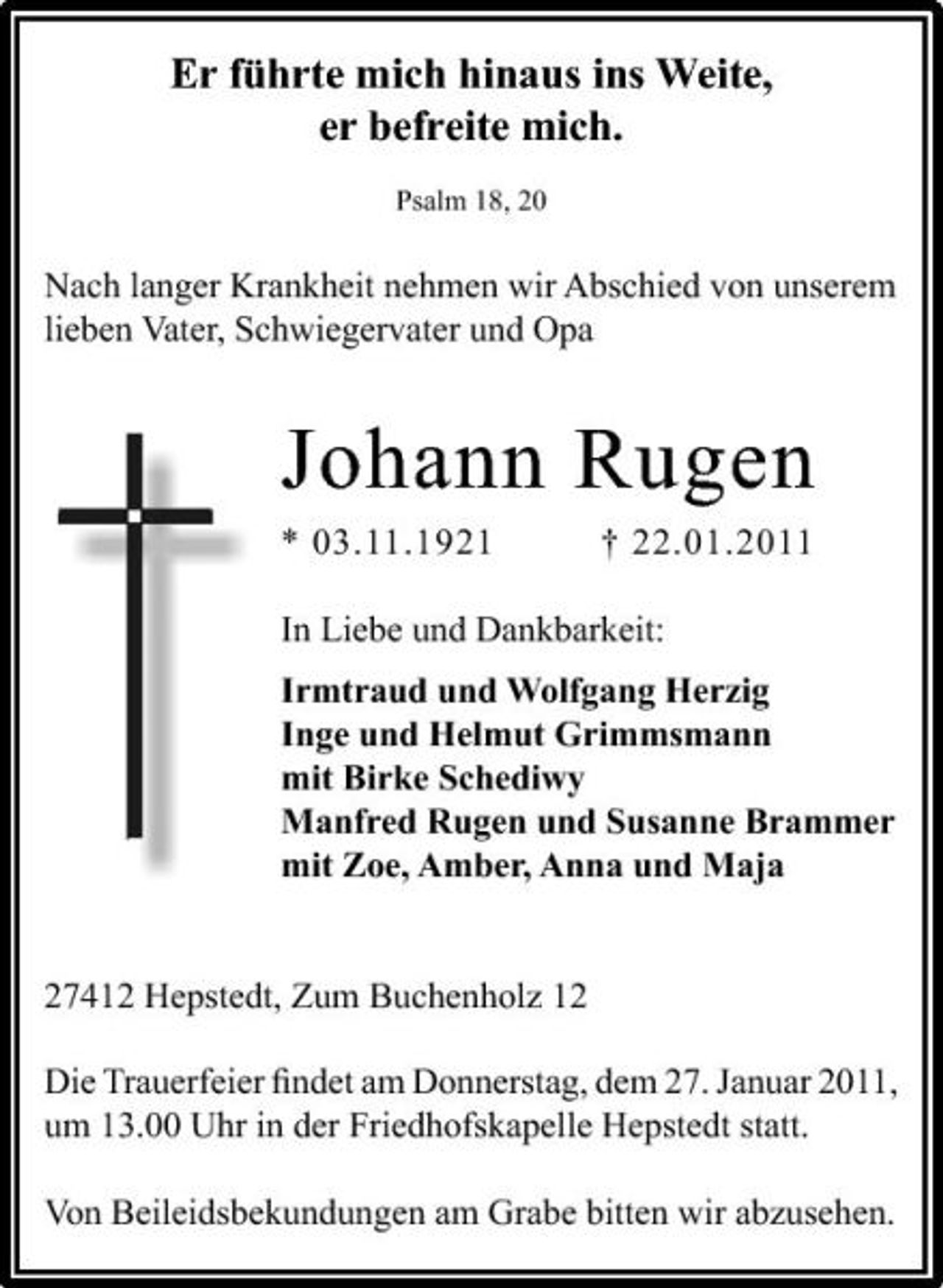 <p>Er führte mich hinaus ins Weite, er befreite mich.<br />Psalm 18, 20</p>
<p>Nach langer Krankheit nehmen wir Abschied von unserem lieben Vater, Schwiegervater und Opa</p>
<p>Johann Rugen<br />* 03.11.1921 † 22.01.2011 In Liebe und Dankbarkeit: Irmtraud und Wolfgang Herzig Inge und Helmut Grimmsmann mit Birke Schediwy Manfred Rugen und Susanne Brammer mit Zoe, Amber, Anna und Maja</p>
<p>27412 Hepstedt, Zum Buchenholz 12 Die Trauerfeier ﬁndet am Donnerstag, dem 27. Januar 2011, um 13.00 Uhr in der Friedhofskapelle Hepstedt statt. Von Beileidsbekundungen am Grabe bitten wir abzusehen.</p>