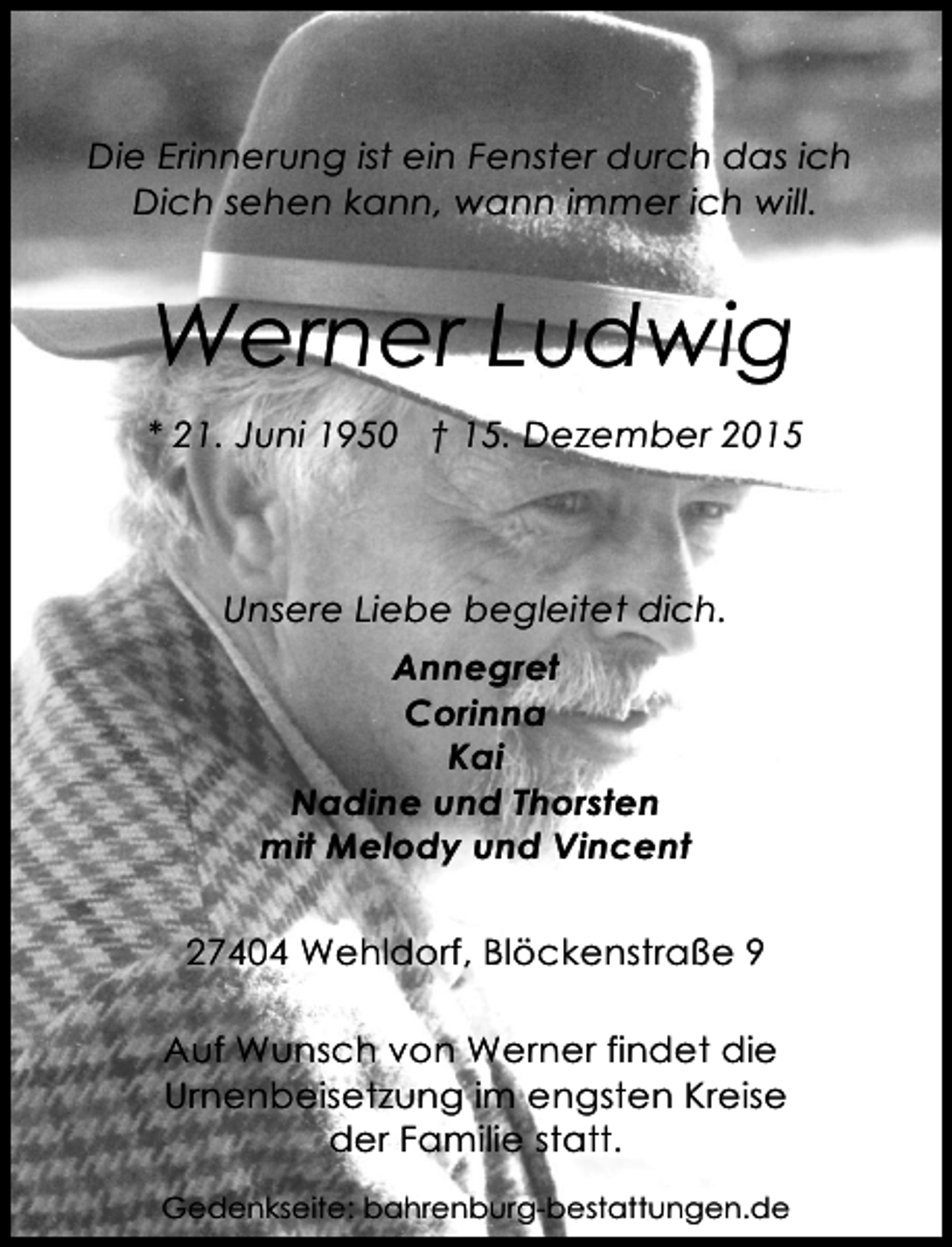 <p>Die Erinnerung ist ein Fenster durch das ich<br />Dich sehen kann, wann immer ich will.</p><p>Werner Ludwig<br />* 21. Juni 1950 â€  15. Dezember 2015</p><p>Unsere Liebe begleitet dich.<br />Annegret<br />Corinna<br />Kai<br />Nadine und Thorsten<br />mit Melody und Vincent<br />27404 Wehldorf, BlÃ¶ckenstraÃŸe 9<br />Auf Wunsch von Werner findet die<br />Urnenbeisetzung im engsten Kreise<br />der Familie statt.<br />Gedenkseite: bahrenburg-bestattungen.de</p>