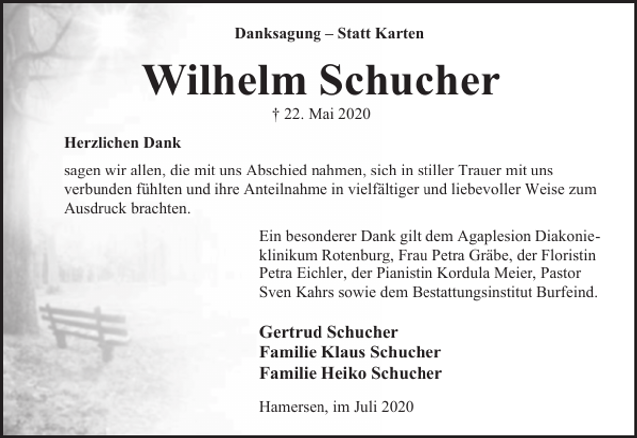 <p>Danksagung – Statt Karten</p><p>Wilhelm Schucher<br />† 22. Mai 2020</p><p>Herzlichen Dank<br />sagen wir allen, die mit uns Abschied nahmen, sich in stiller Trauer mit uns<br />verbunden fühlten und ihre Anteilnahme in vielfältiger und liebevoller Weise zum<br />Ausdruck brachten.<br />Ein besonderer Dank gilt dem Agaplesion Diakonieklinikum Rotenburg, Frau Petra Gräbe, der Floristin<br />Petra Eichler, der Pianistin Kordula Meier, Pastor<br />Sven Kahrs sowie dem Bestattungsinstitut Burfeind.</p><p>Gertrud Schucher<br />Familie Klaus Schucher<br />Familie Heiko Schucher<br />Hamersen, im Juli 2020</p>