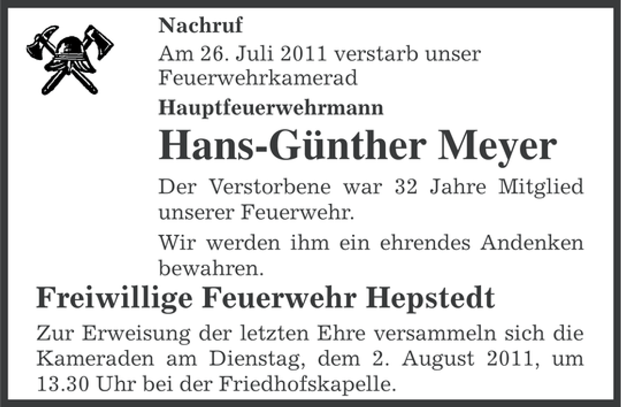 <p>Nachruf<br />Am 26. Juli 2011 verstarb unser<br />Feuerwehrkamerad<br />Hauptfeuerwehrmann</p><p>Hans-Günther Meyer<br />Der Verstorbene war 32 Jahre Mitglied<br />unserer Feuerwehr.<br />Wir werden ihm ein ehrendes Andenken<br />bewahren.</p><p>Freiwillige Feuerwehr Hepstedt<br />Zur Erweisung der letzten Ehre versammeln sich die<br />Kameraden am Dienstag, dem 2. August 2011, um<br />13.30 Uhr bei der Friedhofskapelle.</p>