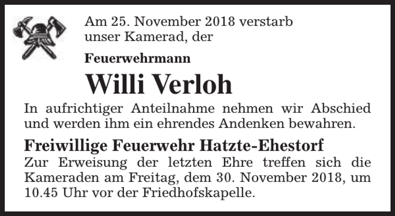 <p>Am 25. November 2018 verstarb<br />unser Kamerad, der<br />Feuerwehrmann</p><p>Willi Verloh</p><p>In aufrichtiger Anteilnahme nehmen wir Abschied<br />und werden ihm ein ehrendes Andenken bewahren.</p><p>Freiwillige Feuerwehr Hatzte-Ehestorf</p><p>Zur Erweisung der letzten Ehre treffen sich die<br />Kameraden am Freitag, dem 30. November 2018, um<br />10.45 Uhr vor der Friedhofskapelle.</p>