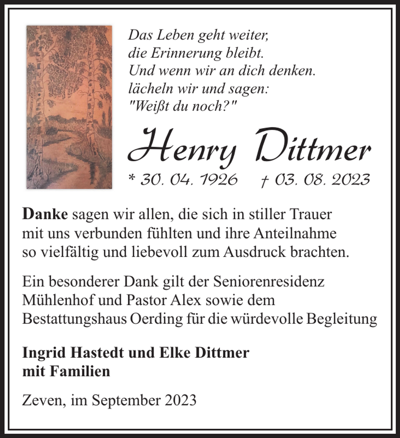 <p>Das Leben geht weiter,<br />die Erinnerung bleibt.<br />Und wenn wir an dich denken.<br />lächeln wir und sagen:<br />"Weißt du noch?"</p><p>Henry Dittmer</p><p>* 30. 04. 1926</p><p>† 03. 08. 2023</p><p>Danke sagen wir allen, die sich in stiller Trauer</p><p>mit uns verbunden fühlten und ihre Anteilnahme<br />so vielfältig und liebevoll zum Ausdruck brachten.<br />Ein besonderer Dank gilt der Seniorenresidenz<br />Mühlenhof und Pastor Alex sowie dem<br />Bestattungshaus Oerding für die würdevolle Begleitung<br />Ingrid Hastedt und Elke Dittmer<br />mit Familien<br />Zeven, im September 2023</p>