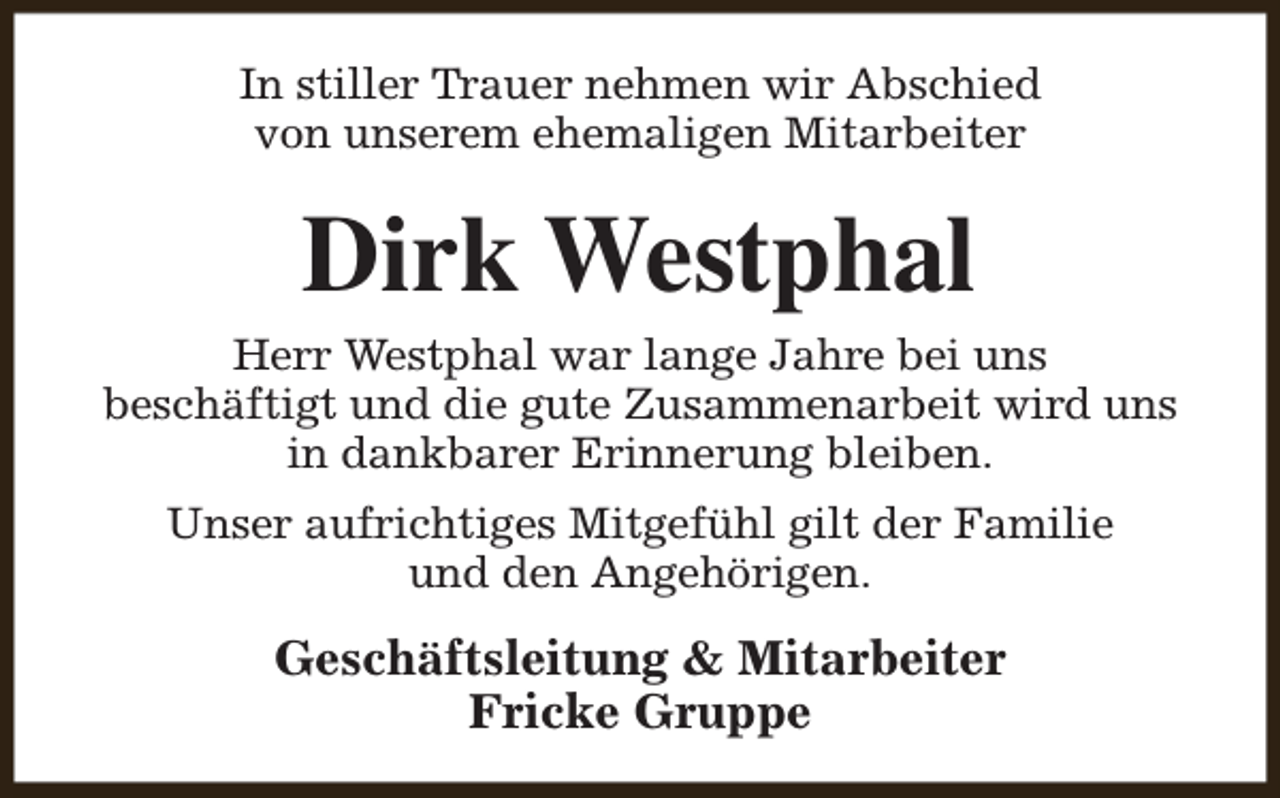 <p>In stiller Trauer nehmen wir Abschied<br />von unserem ehemaligen Mitarbeiter</p><p>Dirk Westphal<br />Herr Westphal war lange Jahre bei uns<br />beschäftigt und die gute Zusammenarbeit wird uns<br />in dankbarer Erinnerung bleiben.<br />Unser aufrichtiges Mitgefühl gilt der Familie<br />und den Angehörigen.</p><p>Geschäftsleitung &amp; Mitarbeiter<br />Fricke Gruppe</p>