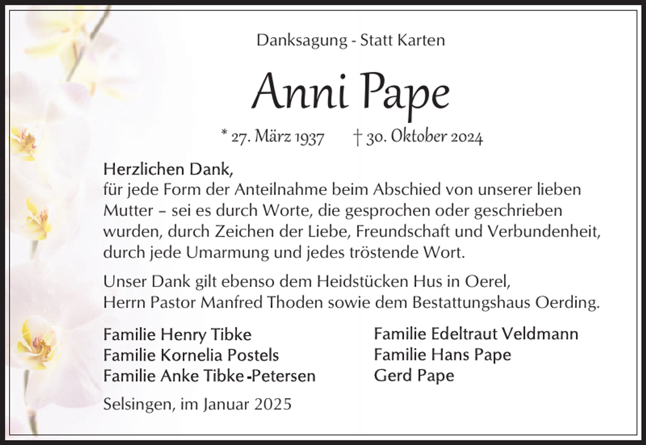 <p>Danksagung - Statt Karten</p><p>Anni Pape</p><p>* 27. März 1937</p><p>† 30. Oktober 2024</p><p>für jede Form der Anteilnahme beim Abschied von unserer lieben<br />Mutter – sei es durch Worte, die gesprochen oder geschrieben<br />wurden, durch Zeichen der Liebe, Freundschaft und Verbundenheit,<br />durch jede Umarmung und jedes tröstende Wort.<br />Unser Dank gilt ebenso dem Heidstücken Hus in Oerel,<br />Herrn Pastor Manfred Thoden sowie dem Bestattungshaus Oerding.</p><p>Selsingen, im Januar 2025</p>