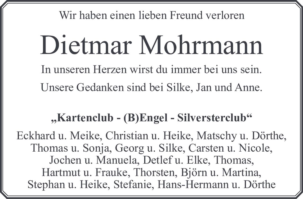 <p>Wir haben einen lieben Freund verloren</p>

<p><strong>Dietmar Mohrmann</strong></p>

<p>In unseren Herzen wirst du immer bei uns sein.</p>

<p>Unsere Gedanken sind bei Silke, Jan und Anne.</p>

<p><strong>„Kartenclub - (B)Engel - Silversterclub"</strong></p>

<p>Eckhard u. Meike, Christian u. Heike, Matschy u. Dörthe,<br>Thomas u. Sonja, Georg u. Silke, Carsten u. Nicole,<br>Jochen u. Manuela, Detlef u. Elke, Thomas,<br>Hartmut u. Frauke, Thorsten, Björn u. Martina,<br>Stephan u. Heike, Stefanie, Hans-Hermann u. Dörthe</p>