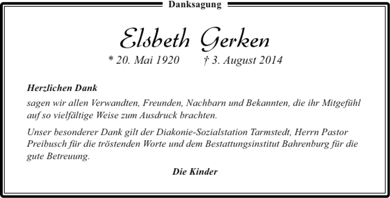 <p>Danksagung</p><p>Elsbeth Gerken</p><p>* 20. Mai 1920</p><p>† 3. August 2014</p><p>Herzlichen Dank<br />sagen wir allen Verwandten, Freunden, Nachbarn und Bekannten, die ihr Mitgefühl<br />auf so vielfältige Weise zum Ausdruck brachten.<br />Unser besonderer Dank gilt der Diakonie-Sozialstation Tarmstedt, Herrn Pastor<br />Preibusch für die tröstenden Worte und dem Bestattungsinstitut Bahrenburg für die<br />gute Betreuung.<br />Die Kinder</p>