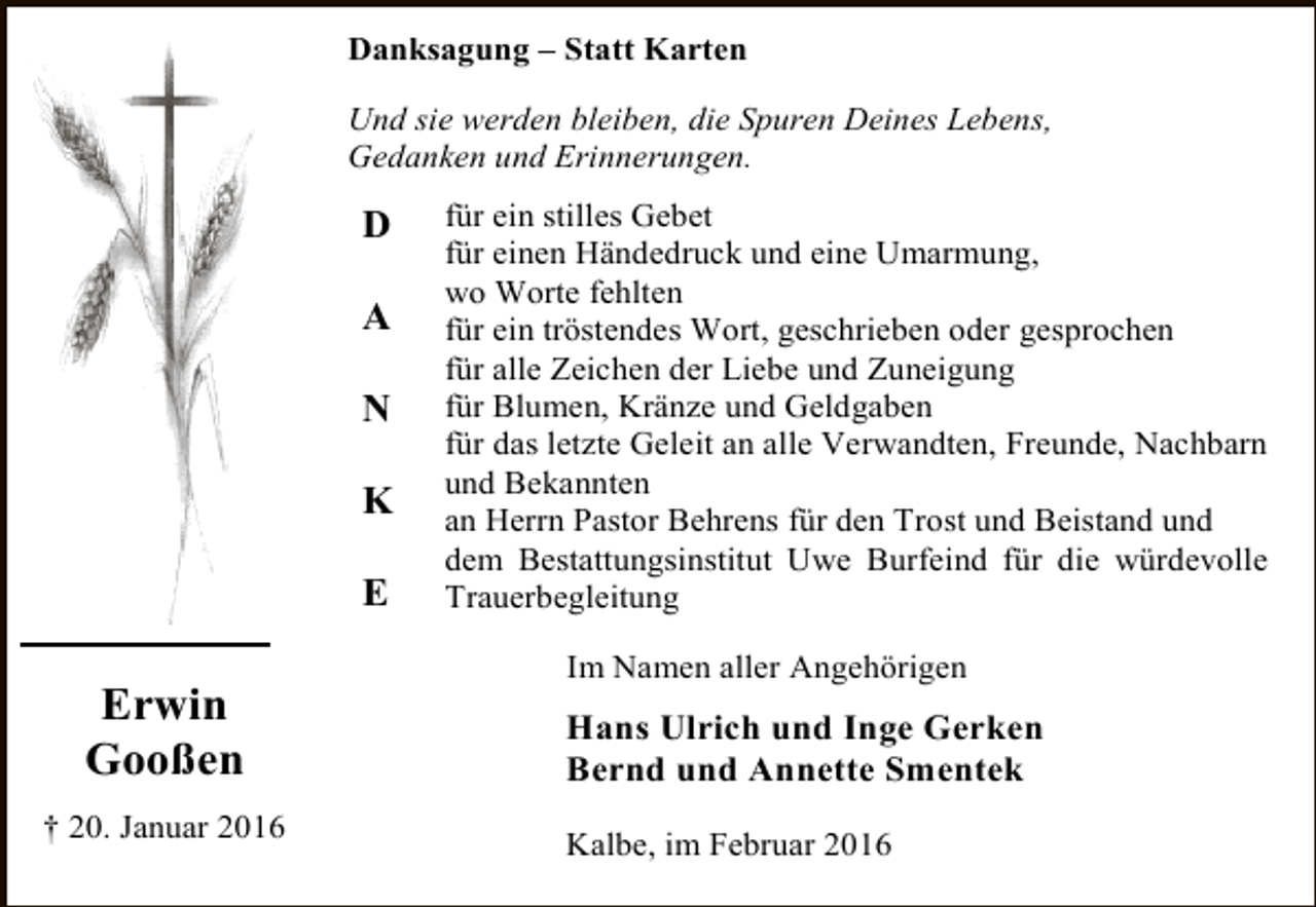 <p>Danksagung – Statt Karten<br />Und sie werden bleiben, die Spuren Deines Lebens,<br />Gedanken und Erinnerungen.</p><p>D<br />A<br />N<br />K<br />E</p><p>Erwin<br />Gooßen<br />† 20. Januar 2016</p><p>für ein stilles Gebet<br />für einen Händedruck und eine Umarmung,<br />wo Worte fehlten<br />für ein tröstendes Wort, geschrieben oder gesprochen<br />für alle Zeichen der Liebe und Zuneigung<br />für Blumen, Kränze und Geldgaben<br />für das letzte Geleit an alle Verwandten, Freunde, Nachbarn<br />und Bekannten<br />an Herrn Pastor Behrens für den Trost und Beistand und<br />dem Bestattungsinstitut Uwe Burfeind für die würdevolle<br />Trauerbegleitung<br />Im Namen aller Angehörigen</p><p>Hans Ulrich und Inge Gerken<br />Bernd und Annette Smentek<br />Kalbe, im Februar 2016</p>