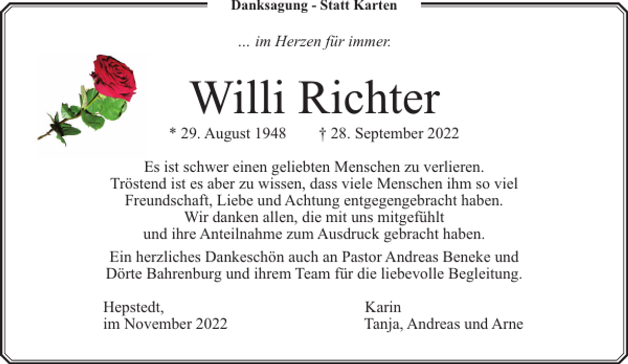 <p>Danksagung - Statt Karten</p><p>… im Herzen für immer.</p><p>Willi Richter</p><p>* 29. August 1948</p><p>† 28. September 2022</p><p>Es ist schwer einen geliebten Menschen zu verlieren.<br />Tröstend ist es aber zu wissen, dass viele Menschen ihm so viel<br />Freundschaft, Liebe und Achtung entgegengebracht haben.<br />Wir danken allen, die mit uns mitgefühlt<br />und ihre Anteilnahme zum Ausdruck gebracht haben.<br />Ein herzliches Dankeschön auch an Pastor Andreas Beneke und<br />Dörte Bahrenburg und ihrem Team für die liebevolle Begleitung.<br />Hepstedt,<br />im November 2022</p><p>Karin<br />Tanja, Andreas und Arne</p>