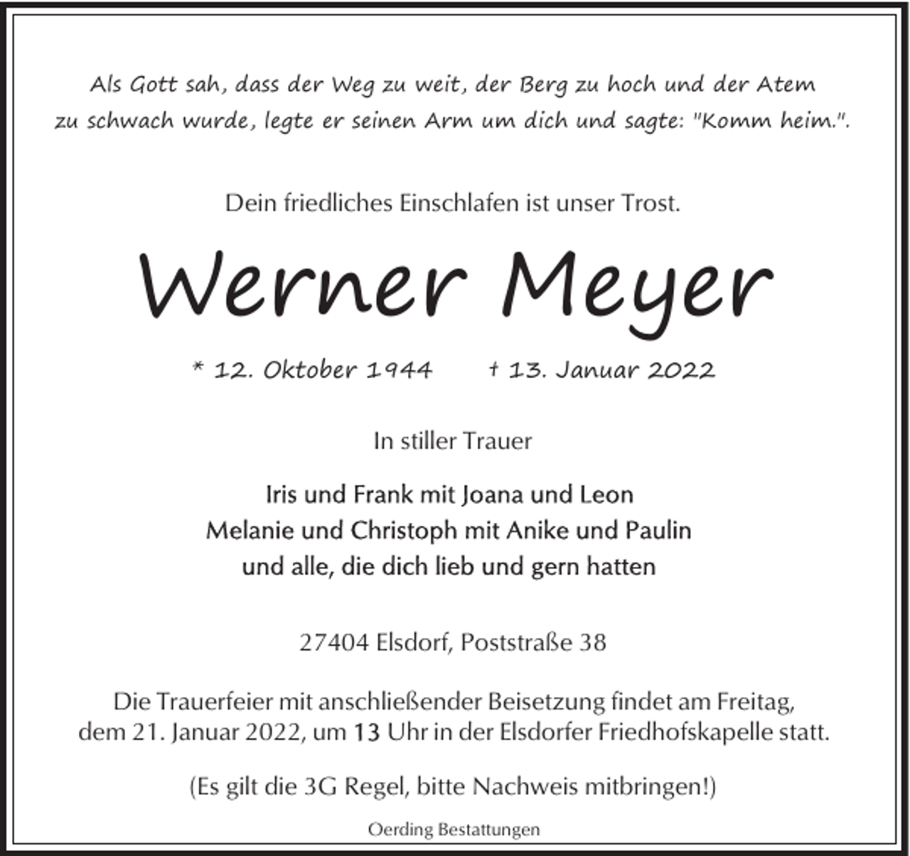 <p>Als Gott sah, dass der Weg zu weit, der Berg zu hoch und der Atem<br />zu schwach wurde, legte er seinen Arm um dich und sagte: "Komm heim.".</p><p>Dein friedliches Einschlafen ist unser Trost.</p><p>Werner Meyer<br />* 12. Oktober 1944</p><p>† 13. Januar 2022</p><p>In stiller Trauer</p><p>27404 Elsdorf, Poststraße 38<br />Die Trauerfeier mit anschließender Beisetzung findet am Freitag,<br />dem 21. Januar 2022, um<br />Uhr in der Elsdorfer Friedhofskapelle statt.<br />(Es gilt die 3G Regel, bitte Nachweis mitbringen!)<br />Oerding Bestattungen</p>