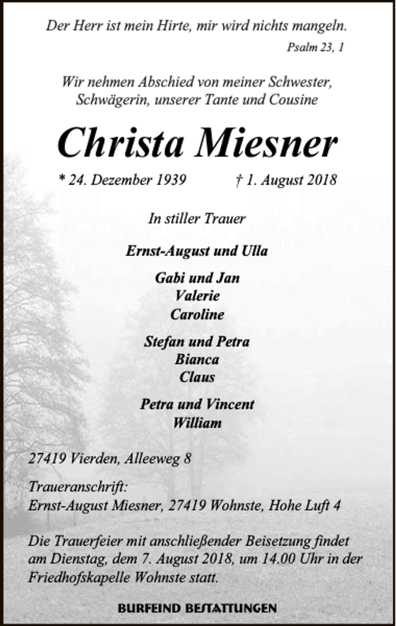 <p>Der Herr ist mein Hirte, mir wird nichts mangeln.<br />Psalm 23, 1</p><p>Wir nehmen Abschied von meiner Schwester,<br />Schwägerin, unserer Tante und Cousine</p><p>Christa Miesner<br />* 24. Dezember 1939</p><p>† 1. August 2018</p><p>In stiller Trauer<br />Ernst-August und Ulla<br />Gabi und Jan<br />Valerie<br />Caroline<br />Stefan und Petra<br />Bianca<br />Claus<br />Petra und Vincent<br />William<br />27419 Vierden, Alleeweg 8<br />Traueranschrift:<br />Ernst-August Miesner, 27419 Wohnste, Hohe Luft 4<br />Die Trauerfeier mit anschließender Beisetzung findet<br />am Dienstag, dem 7. August 2018, um 14.00 Uhr in der<br />Friedhofskapelle Wohnste statt.<br />Burfeind Bestattungen</p>