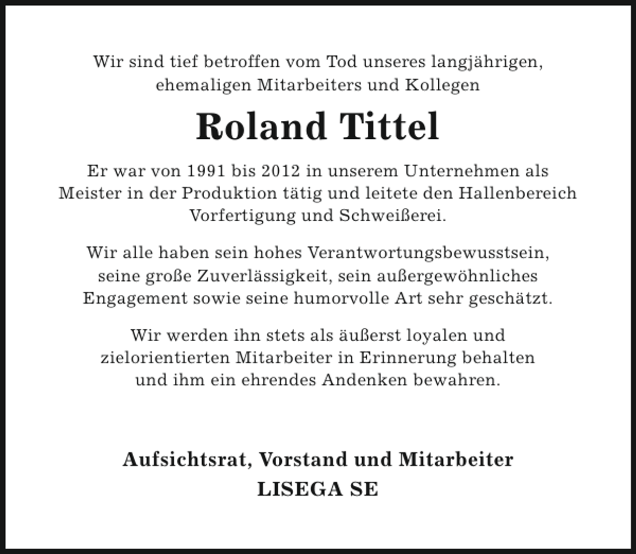 <p>Wir sind tief betroffen vom Tod unseres langjährigen,<br />ehemaligen Mitarbeiters und Kollegen</p><p>Roland Tittel<br />Er war von 1991 bis 2012 in unserem Unternehmen als<br />Meister in der Produktion tätig und leitete den Hallenbereich<br />Vorfertigung und Schweißerei.<br />Wir alle haben sein hohes Verantwortungsbewusstsein,<br />seine große Zuverlässigkeit, sein außergewöhnliches<br />Engagement sowie seine humorvolle Art sehr geschätzt.<br />Wir werden ihn stets als äußerst loyalen und<br />zielorientierten Mitarbeiter in Erinnerung behalten<br />und ihm ein ehrendes Andenken bewahren.</p><p>Aufsichtsrat, Vorstand und Mitarbeiter<br />LISEGA SE</p>