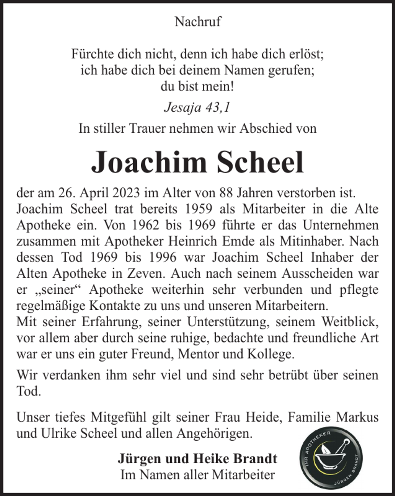 <p>Nachruf<br />Fürchte dich nicht, denn ich habe dich erlöst;<br />ich habe dich bei deinem Namen gerufen;<br />du bist mein!<br />Jesaja 43,1<br />In stiller Trauer nehmen wir Abschied von</p><p>Joachim Scheel</p><p>der am 26. April 2023 im Alter von 88 Jahren verstorben ist.<br />Joachim Scheel trat bereits 1959 als Mitarbeiter in die Alte<br />Apotheke ein. Von 1962 bis 1969 führte er das Unternehmen<br />zusammen mit Apotheker Heinrich Emde als Mitinhaber. Nach<br />dessen Tod 1969 bis 1996 war Joachim Scheel Inhaber der<br />Alten Apotheke in Zeven. Auch nach seinem Ausscheiden war<br />er „seiner“ Apotheke weiterhin sehr verbunden und pflegte<br />regelmäßige Kontakte zu uns und unseren Mitarbeitern.<br />Mit seiner Erfahrung, seiner Unterstützung, seinem Weitblick,<br />vor allem aber durch seine ruhige, bedachte und freundliche Art<br />war er uns ein guter Freund, Mentor und Kollege.<br />Wir verdanken ihm sehr viel und sind sehr betrübt über seinen<br />Tod.<br />Unser tiefes Mitgefühl gilt seiner Frau Heide, Familie Markus<br />und Ulrike Scheel und allen Angehörigen.<br />Jürgen und Heike Brandt<br />Im Namen aller Mitarbeiter</p>