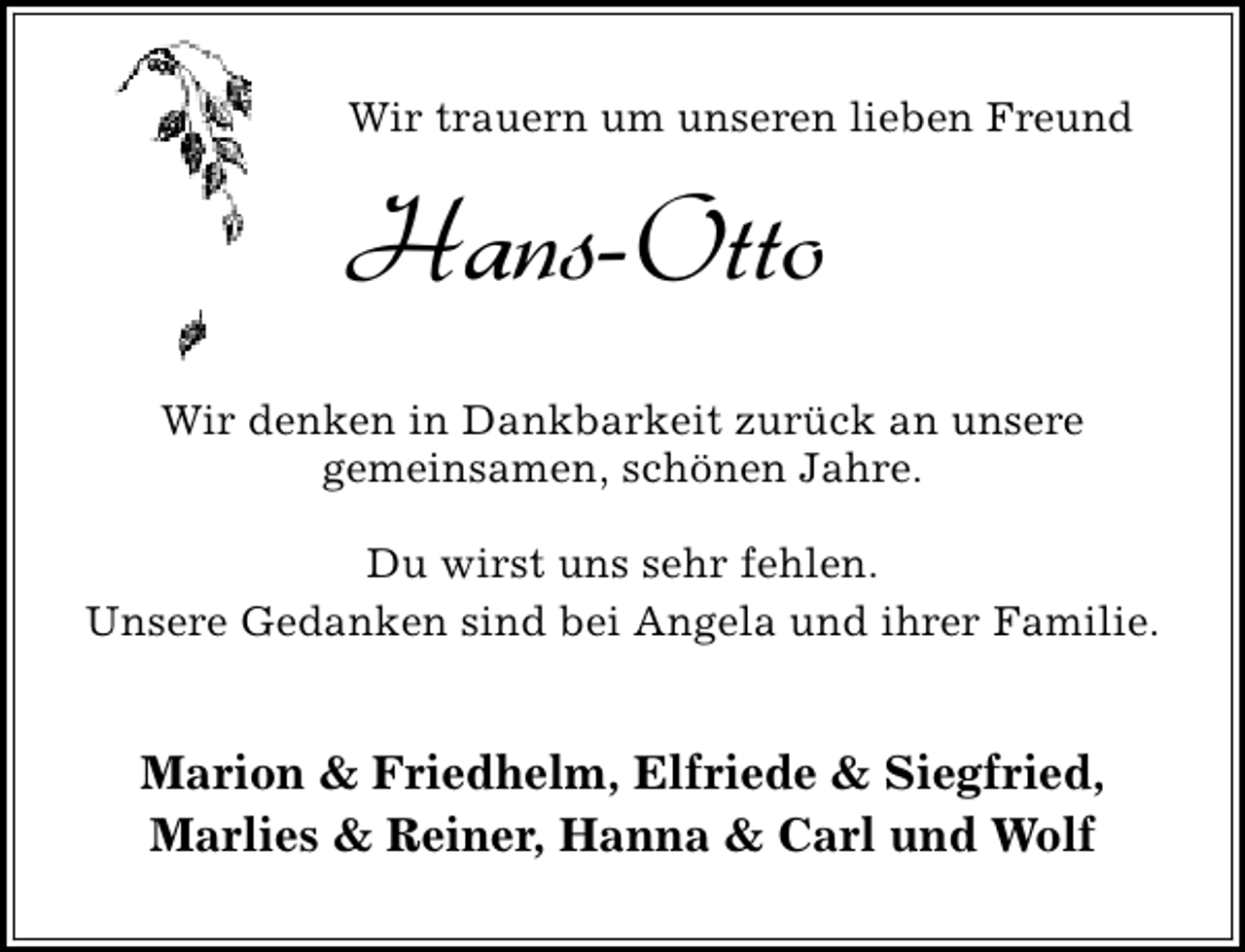 <p>Wir trauern um unseren lieben Freund</p><p>Hans-Otto<br />Wir denken in Dankbarkeit zurück an unsere<br />gemeinsamen, schönen Jahre.<br />Du wirst uns sehr fehlen.<br />Unsere Gedanken sind bei Angela und ihrer Familie.</p><p>Marion &amp; Friedhelm, Elfriede &amp; Siegfried,<br />Marlies &amp; Reiner, Hanna &amp; Carl und Wolf</p>