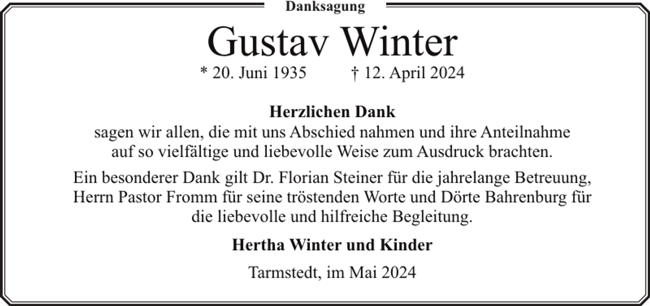 <p>Danksagung</p><p>Gustav Winter</p><p>* 20. Juni 1935</p><p>† 12. April 2024</p><p>Herzlichen Dank<br />sagen wir allen, die mit uns Abschied nahmen und ihre Anteilnahme<br />auf so vielfältige und liebevolle Weise zum Ausdruck brachten.<br />Ein besonderer Dank gilt Dr. Florian Steiner für die jahrelange Betreuung,<br />Herrn Pastor Fromm für seine tröstenden Worte und Dörte Bahrenburg für<br />die liebevolle und hilfreiche Begleitung.<br />Hertha Winter und Kinder<br />Tarmstedt, im Mai 2024</p>