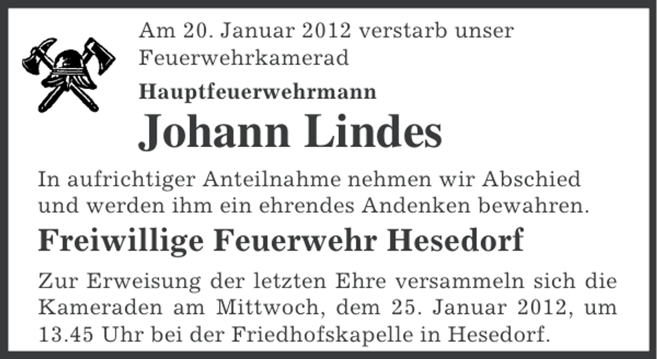 <p>Am 20. Januar 2012 verstarb unser<br />Feuerwehrkamerad<br />Hauptfeuerwehrmann</p><p>Johann Lindes<br />In aufrichtiger Anteilnahme nehmen wir Abschied<br />und werden ihm ein ehrendes Andenken bewahren.</p><p>Freiwillige Feuerwehr Hesedorf<br />Zur Erweisung der letzten Ehre versammeln sich die<br />Kameraden am Mittwoch, dem 25. Januar 2012, um<br />13.45 Uhr bei der Friedhofskapelle in Hesedorf.</p>